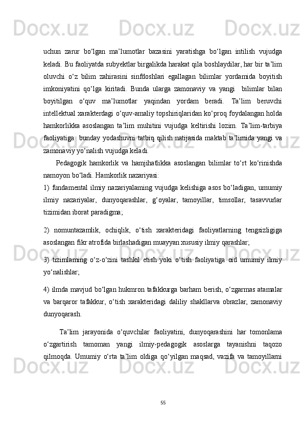 uchun   zarur   bo‘lgan   ma’lumotlar   bazasini   yaratishga   bo‘lgan   intilish   vujudga
keladi. Bu faoliyatda subyektlar birgalikda harakat qila boshlaydilar, har bir ta’lim
oluvchi   o‘z   bilim   zahirasini   sinfdoshlari   egallagan   bilimlar   yordamida   boyitish
imkoniyatini   qo‘lga   kiritadi.   Bunda   ularga   zamonaviy   va   yangi     bilimlar   bilan
boyitilgan   o‘quv   ma’lumotlar   yaqindan   yordam   beradi.   Ta’lim   beruvchi
intellektual xarakterdagi o‘quv-amaliy topshiriqlaridan ko‘proq foydalangan holda
hamkorlikka   asoslangan   ta’lim   muhitini   vujudga   keltirishi   lozim.   Ta’lim-tarbiya
faoliyatiga    bunday yodashuvni  tatbiq qilish natijasida  maktab ta’limida yangi  va
zamonaviy yo‘nalish vujudga keladi. 
        Pedagogik   hamkorlik   va   hamjihatlikka   asoslangan   bilimlar   to‘rt   ko‘rinishda
namoyon bo‘ladi. Hamkorlik nazariyasi:
1)   fundamental   ilmiy  nazariyalaming   vujudga   kelishiga   asos   bo‘ladigan,   umumiy
ilmiy   nazariyalar,   dunyoqarashlar,   g‘oyalar,   tamoyillar,   timsollar,   tasavvurlar
tizimidan iborat paradigma;
2)   nomuntazamlik,   ochiqlik,   o‘tish   xarakteridagi   faoliyatlarning   tengsizligiga
asoslangan fikr atrofida birlashadigan muayyan xususiy ilmiy qarashlar;
3)   tizimlaming   o‘z-o‘zini   tashkil   etish   yoki   o‘tish   faoliyatiga   oid   umumiy   ilmiy
yo‘nalishlar;
4) ilmda mavjud bo‘lgan hukmron tafakkurga barham berish, o‘zgarmas atamalar
va   barqaror   tafakkur,   o‘tish   xarakteridagi   daliliy   shakllarva   obrazlar,   zamonaviy
dunyoqarash.
        Ta’lim   jarayonida   o‘quvchilar   faoliyatini,   dunyoqarashini   har   tomonlama
o‘zgartirish   tamoman   yangi   ilmiy-pedagogik   asoslarga   tayanishni   taqozo
qilmoqda.   Umumiy   o‘rta   ta’lim   oldiga   qo‘yilgan   maqsad,   vazifa   va   tamoyillarni
55