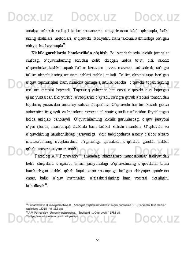 amalga   oshirish   nafaqat   ta’lim   mazmunini   o‘zgartirishni   talab   qilmoqda,   balki
uning   shakllari,   metodlari,   o‘qituvchi   faoliyatini   ham   takomillashtirishga   bo‘lgan
ehtiyoj kuchaymoqda 71
.
      Kichik   guruhlarda   hamkorlikda   o‘qitish.   Bu   yondashuvda   kichik   jamoalar
sinfdagi   o‘quvchilaming   sonidan   kelib   chiqqan   holda   to‘rt,   olti,   sakkiz
o‘quvchidan   tashkil   topadi.Ta’lim   beruvchi     avval   mavzuni   tushuntirib,   so‘ngra
ta’lim   oluvchilaming  mustaqil   ishlari   tashkil   etiladi.   Ta’lim   oluvchilarga   berilgan
o‘quv   topshiriqlari   ham   shuncha   qismga   ajratilib,   barcha     o‘quvchi   topshiriqning
ma’lum   qismini   bajaradi.   Topshiriq   yakunida   har   qaysi   o‘quvchi   o‘zi   bajargan
qism yuzasidan fikr yuritib, o‘rtoqlarini o‘qitadi, so‘ngra guruh a’zolari tomonidan
topshiriq   yuzasidan   umumiy   xulosa   chiqariladi.   O‘qituvchi   har   bir.   kichik   guruh
axborotini tinglaydi va bilimlami nazorat qilishning turfa usullaridan foydalangan
holda   aniqlab   baholaydi.   O‘quvchilaming   kichik   guruhlardagi   o‘quv   jarayoni
o‘yin   (tumir,   musobaqa)   shaklida   ham   tashkil   etilishi   mumkin.   O‘qituvchi   va
o‘quvchining   hamkorlikdagi   jarayoniga     doir   tadqiqotlarda   asosiy   e’tibor   o‘zaro
munosabatning   rivojlanishini   o‘rganishga   qaratiladi,   o‘qitishni   guruhli   tashkil
qilish jarayoni bayon qilinadi.
          Psixolog   A.V.Petrovskiy 72
  jamoadagi   shaxslararo   munosabutlar   faoliyatidan
kelib   chiqishini   o‘rganib,   ta’lim   jarayonidagi   o‘qituvchining   o‘quvchilar   bilan
hamkorligini   tashkil   qilish   faqat   ulami   muloqotga   bo‘lgan   ehtiyojini   qondirish
emas,   balki   o‘quv   materialini   o‘zlashtirishning   ham   vositasi   ekanligini
ta’kidlaydi 73
.
71
 Husanboyeva Q va Niyozmetova R ,, Adabiyot o’qitish metodikasi” o’quv qo’llanma ; -T ,, Barkamol fayz media “ 
nashriyoti , 2018 – yil 152-bet
72
 A.V. Petroviskiy . Umumiy psixologiya. – Toshkent : ,, O’qituvchi “ 1992-yil. 
73
 https;//ru.wikipedia.org/wiki.vikipediya. 
56 