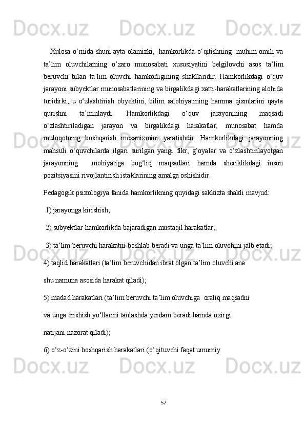 Xulosa o‘rnida shuni ayta olamizki,   hamkorlikda o‘qitishning   muhim omili va
ta’lim   oluvchilarning   o‘zaro   munosabati   xususiyatini   belgilovchi   asos   ta’lim
beruvchi   bilan   ta’lim   oluvchi   hamkorligining   shakllaridir.   Hamkorlikdagi   o‘quv
jarayoni subyektlar munosabatlarining va birgalikdagi xatti-harakatlarining alohida
turidirki,   u   o‘zlashtirish   obyektini,   bilim   salohiyatining   hamma   qismlarini   qayta
qurishni   ta’minlaydi.   Hamkorlikdagi   o‘quv   jarayonining   maqsadi
o‘zlashtiriladigan   jarayon   va   birgalikdagi   harakatlar,   munosabat   hamda
muloqotning   boshqarish   mexanizmini   yaratishdir.   Hamkorlikdagi   jarayonning
mahsuli   o‘quvchilarda   ilgari   surilgan   yangi   fikr,   g‘oyalar   va   o‘zlashtirilayotgan
jarayonning     mohiyatiga   bog‘liq   maqsadlari   hamda   sheriklikdagi   inson
pozitsiyasini rivojlantirish istaklarining amalga oshishidir.
Pedagogik psixologiya fanida hamkorlikning quyidagi sakkizta shakli mavjud:
 1) jarayonga kirishish;
 2) subyektlar hamkorlikda bajaradigan mustaqil harakatlar;
 3) ta’lim beruvchi harakatni boshlab beradi va unga ta’lim oluvchini jalb etadi;
4) taqlid harakatlari (ta’lim beruvchidan ibrat olgan ta’lim oluvchi ana
shu namuna asosida harakat qiladi);
5) madad harakatlari (ta’lim beruvchi ta’lim oluvchiga  oraliq maqsadni
va unga erishish yo‘llarini tanlashda yordam beradi hamda oxirgi
natijani nazorat qiladi);
6) o‘z-o‘zini boshqarish harakatlari (o‘qituvchi faqat umumiy
57