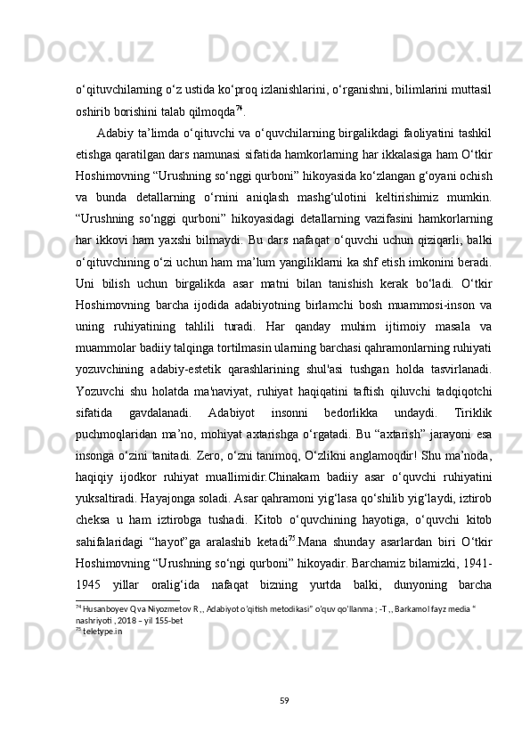 o‘qituvchilarning o‘z ustida ko‘proq izlanishlarini, o‘rganishni, bilimlarini muttasil
oshirib borishini talab qilmoqda 74
.
         Adabiy ta’limda o‘qituvchi  va o‘quvchilarning birgalikdagi faoliyatini tashkil
etishga qaratilgan dars namunasi sifatida hamkorlarning har ikkalasiga ham O‘tkir
Hoshimovning “Urushning so‘nggi qurboni” hikoyasida ko‘zlangan g‘oyani ochish
va   bunda   detallarning   o‘rnini   aniqlash   mashg‘ulotini   keltirishimiz   mumkin.
“Urushning   so‘nggi   qurboni”   hikoyasidagi   detallarning   vazifasini   hamkorlarning
har   ikkovi   ham   yaxshi   bilmaydi.   Bu   dars   nafaqat   o‘quvchi   uchun   qiziqarli,   balki
o‘qituvchining o‘zi uchun ham ma’lum yangiliklarni ka   shf etish imkonini beradi.
Uni   bilish   uchun   birgalikda   asar   matni   bilan   tanishish   kerak   bo‘ladi.   O‘tkir
Hoshimovning   barcha   ijodida   adabiyotning   birlamchi   bosh   muammosi-inson   va
uning   ruhiyatining   tahlili   turadi.   Har   qanday   muhim   ijtimoiy   masala   va
muammolar badiiy talqinga tortilmasin ularning barchasi qahramonlarning ruhiyati
yozuvchining   adabiy-estetik   qarashlarining   shul'asi   tushgan   holda   tasvirlanadi.
Yozuvchi   shu   holatda   ma'naviyat,   ruhiyat   haqiqatini   taftish   qiluvchi   tadqiqotchi
sifatida   gavdalanadi.   Adabiyot   insonni   bedorlikka   undaydi.   Tiriklik
puchmoqlaridan   ma’no,   mohiyat   axtarishga   o‘rgatadi.   Bu   “axtarish”   jarayoni   esa
insonga o‘zini tanitadi. Zero, o‘zni tanimoq, O‘zlikni anglamoqdir! Shu ma’noda,
haqiqiy   ijodkor   ruhiyat   muallimidir.Chinakam   badiiy   asar   o‘quvchi   ruhiyatini
yuksaltiradi. Hayajonga soladi. Asar qahramoni yig‘lasa qo‘shilib yig‘laydi, iztirob
cheksa   u   ham   iztirobga   tushadi.   Kitob   o‘quvchining   hayotiga,   o‘quvchi   kitob
sahifalaridagi   “hayot”ga   aralashib   ketadi 75
.Mana   shunday   asarlardan   biri   O‘tkir
Hoshimovning “Urushning so‘ngi qurboni” hikoyadir. Barchamiz bilamizki, 1941-
1945   yillar   oralig‘ida   nafaqat   bizning   yurtda   balki,   dunyoning   barcha
74
 Husanboyev Q va Niyozmetov R ,, Adabiyot o’qitish metodikasi” o’quv qo’llanma ; -T ,, Barkamol fayz media “ 
nashriyoti , 2018 – yil 155-bet
75
 teletype.in
59