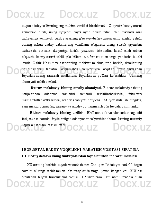 bugun adabiy ta limning eng muhimi vazifasi hisoblanadi . O quvchi badiiy asarniʼ ʻ
shunchaki   o qib,   uning   syujetini   qayta   aytib   berish   bilan,   chin   ma noda   asar	
ʻ ʼ
mohiyatiga yetmaydi. Badiiy asarning g oyaviy-badiiy xususiyatini  anglab yetish,	
ʻ
buning   uchun   badiiy   detallarning   vazifasini   o rganish   uning   estetik   qiymatini	
ʻ
tushunish,   obrazlar   dunyosiga   kirish,   yozuvchi   iste'dodini   kashf   etish   uchun
o quvchi   badiiy   asarni   tahlil   qila   bilishi,   did-farosat   bilan   unga   yondasha   bilishi	
ʻ
kerak.   O tkir   Hoshimov   asarlarining   mohiyatiga   chuqurroq   borish,   detallarning	
ʻ
polifunksional   tabiatini   o rganishda   hamkorlikda   o qitish   texnologiyasidan	
ʻ ʻ
foydalanishning   samarali   usullaridan   foydalanish   yo llari   ko rsatiladi.   Ularning	
ʻ ʻ
ahamiyati ochib beriladi.
            Bitiruv   malakaviy   ishning   amaliy   ahamiyati.   Bitiruv   malakaviy   ishning
natijalaridan   adabiyot   darslarini   samarali   tashkillashtirishda,   fakultativ
mashg‘ulotlar  o‘tkazishda,   o‘zbek   adabiyoti   bo‘yicha   BMI  yozishda,   shuningdek,
ayni mavzu doirasidagi nazariy va amaliy qo‘llanma sifatida foydalanish mumkin.
            Bitiruv   malakaviy   ishning   tuzilishi.   BMI   uch   bob   va   ular   tarkibidagi   olti
fasl, xulosa hamda   foydalanilgan adabiyotlar ro‘yxatidan iborat. Ishning umumiy
hajmi 62 sahifani tashkil etadi.
I.BOB.DETAL BADIIY VOQELIKNI  YARATISH VOSITASI  SIFATIDA
1.1. Badiiy detal va uning funksiyalaridan foydalanishda mahorat masalasi
        XX  asrning  boshida   buyuk  vatandoshimiz  Cho‘lpon  “Adabiyot   nadir?”   degan
savolni   o‘   rtaga   tashlagan   va   o‘z   maqolasida   unga     javob   izlagan   edi.   XIX   asr
о'rtalarida   buyuk   frantsuz   yozuvchisi     J.P.Sartr   ham     shu   nomli   maqola   bilan
6 