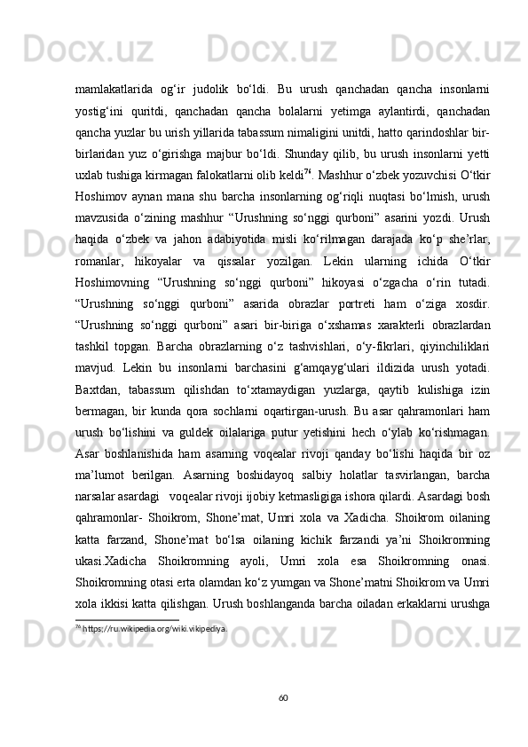 mamlakatlarida   og‘ir   judolik   bo‘ldi.   Bu   urush   qanchadan   qancha   insonlarni
yostig‘ini   quritdi,   qanchadan   qancha   bolalarni   yetimga   aylantirdi,   qanchadan
qancha yuzlar bu urish yillarida tabassum nimaligini unitdi, hatto qarindoshlar bir-
birlaridan   yuz   o‘girishga   majbur   bo‘ldi.   Shunday   qilib,   bu   urush   insonlarni   yetti
uxlab tushiga kirmagan falokatlarni olib keldi 76
. Mashhur o‘zbek yozuvchisi O‘tkir
Hoshimov   aynan   mana   shu   barcha   insonlarning   og‘riqli   nuqtasi   bo‘lmish,   urush
mavzusida   o‘zining   mashhur   “Urushning   so‘nggi   qurboni”   asarini   yozdi.   Urush
haqida   o‘zbek   va   jahon   adabiyotida   misli   ko‘rilmagan   darajada   ko‘p   she’rlar,
romanlar,   hikoyalar   va   qissalar   yozilgan.   Lekin   ularning   ichida   O‘tkir
Hoshimovning   “Urushning   so‘nggi   qurboni”   hikoyasi   o‘zgacha   o‘rin   tutadi.
“Urushning   so‘nggi   qurboni”   asarida   obrazlar   portreti   ham   o‘ziga   xosdir.
“Urushning   so‘nggi   qurboni”   asari   bir-biriga   o‘xshamas   xarakterli   obrazlardan
tashkil   topgan.   Barcha   obrazlarning   o‘z   tashvishlari,   o‘y-fikrlari,   qiyinchiliklari
mavjud.   Lekin   bu   insonlarni   barchasini   g‘amqayg‘ulari   ildizida   urush   yotadi.
Baxtdan,   tabassum   qilishdan   to‘xtamaydigan   yuzlarga,   qaytib   kulishiga   izin
bermagan,   bir   kunda   qora   sochlarni   oqartirgan-urush.   Bu   asar   qahramonlari   ham
urush   bo‘lishini   va   guldek   oilalariga   putur   yetishini   hech   o‘ylab   ko‘rishmagan.
Asar   boshlanishida   ham   asarning   voqealar   rivoji   qanday   bo‘lishi   haqida   bir   oz
ma’lumot   berilgan.   Asarning   boshidayoq   salbiy   holatlar   tasvirlangan,   barcha
narsalar asardagi   voqealar rivoji ijobiy ketmasligiga ishora qilardi. Asardagi bosh
qahramonlar-   Shoikrom,   Shone’mat,   Umri   xola   va   Xadicha.   Shoikrom   oilaning
katta   farzand,   Shone’mat   bo‘lsa   oilaning   kichik   farzandi   ya’ni   Shoikromning
ukasi.Xadicha   Shoikromning   ayoli,   Umri   xola   esa   Shoikromning   onasi.
Shoikromning otasi erta olamdan ko‘z yumgan va Shone’matni Shoikrom va Umri
xola ikkisi katta qilishgan. Urush boshlanganda barcha oiladan erkaklarni urushga
76
 https;//ru.wikipedia.org/wiki.vikipediya.
60 