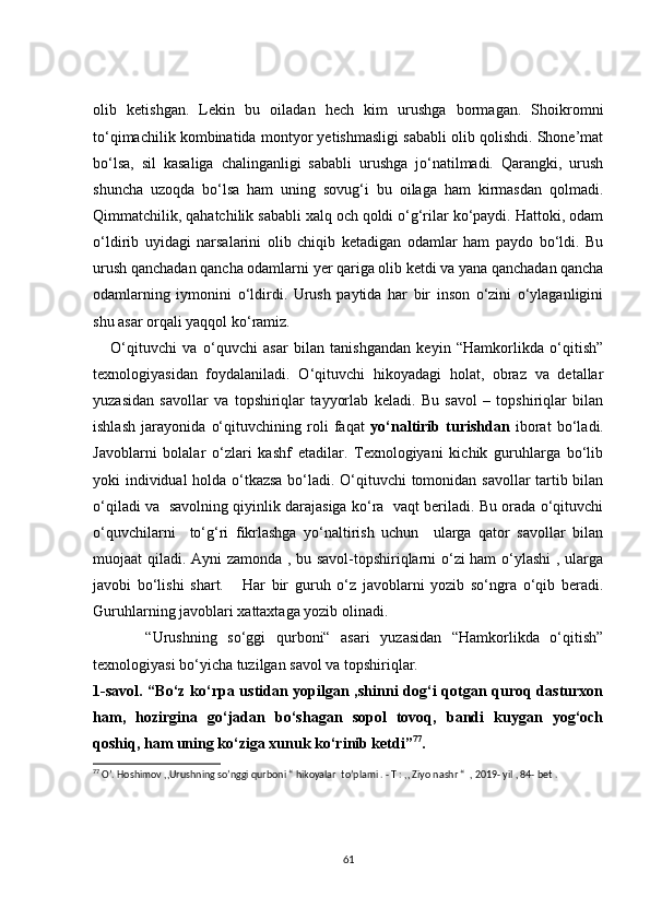 olib   ketishgan.   Lekin   bu   oiladan   hech   kim   urushga   bormagan.   Shoikromni
to‘qimachilik kombinatida montyor yetishmasligi sababli olib qolishdi. Shone’mat
bo‘lsa,   sil   kasaliga   chalinganligi   sababli   urushga   jo‘natilmadi.   Qarangki,   urush
shuncha   uzoqda   bo‘lsa   ham   uning   sovug‘i   bu   oilaga   ham   kirmasdan   qolmadi.
Qimmatchilik, qahatchilik sababli xalq och qoldi o‘g‘rilar ko‘paydi. Hattoki, odam
o‘ldirib   uyidagi   narsalarini   olib   chiqib   ketadigan   odamlar   ham   paydo   bo‘ldi.   Bu
urush qanchadan qancha odamlarni yer qariga olib ketdi va yana qanchadan qancha
odamlarning   iymonini   o‘ldirdi.   Urush   paytida   har   bir   inson   o‘zini   o‘ylaganligini
shu asar orqali yaqqol ko‘ramiz.
      O‘qituvchi   va   o‘quvchi   asar   bilan   tanishgandan   keyin   “Hamkorlikda   o‘qitish”
texnologiyasidan   foydalaniladi.   O‘qituvchi   hikoyadagi   holat,   obraz   va   detallar
yuzasidan   savollar   va   topshiriqlar   tayyorlab   keladi.   Bu   savol   –   topshiriqlar   bilan
ishlash   jarayonida   o‘qituvchining   roli   faqat   yo‘naltirib   turishdan   iborat   bo‘ladi.
Javoblarni   bolalar   o‘zlari   kashf   etadilar.   Texnologiyani   kichik   guruhlarga   bo‘lib
yoki individual holda o‘tkazsa bo‘ladi. O‘qituvchi tomonidan savollar tartib bilan
o‘qiladi va   savolning qiyinlik darajasiga ko‘ra   vaqt beriladi. Bu orada o‘qituvchi
o‘quvchilarni     to‘g‘ri   fikrlashga   yo‘naltirish   uchun     ularga   qator   savollar   bilan
muojaat qiladi. Ayni zamonda , bu savol-topshiriqlarni o‘zi ham  o‘ylashi  , ularga
javobi   bo‘lishi   shart.       Har   bir   guruh   o‘z   javoblarni   yozib   so‘ngra   o‘qib   beradi.
Guruhlarning javoblari xattaxtaga yozib olinadi.  
          “Urushning   so‘ggi   qurboni“   asari   yuzasidan   “Hamkorlikda   o‘qitish”
texnologiyasi bo‘yicha tuzilgan savol va topshiriqlar. 
1-savol. “Bo‘z ko‘rpa ustidan yopilgan ,shinni dog‘i qotgan quroq dasturxon
ham,   hozirgina   go‘jadan   bo‘shagan   sopol   tovoq,   bandi   kuygan   yog‘och
qoshiq, ham uning ko‘ziga xunuk ko‘rinib ketdi” 77
.
77
 O’. Hoshimov ,,Urushning so’nggi qurboni “ hikoyalar  to’plami . - T : ,, Ziyo nashr “  , 2019- yil , 84- bet .
61 