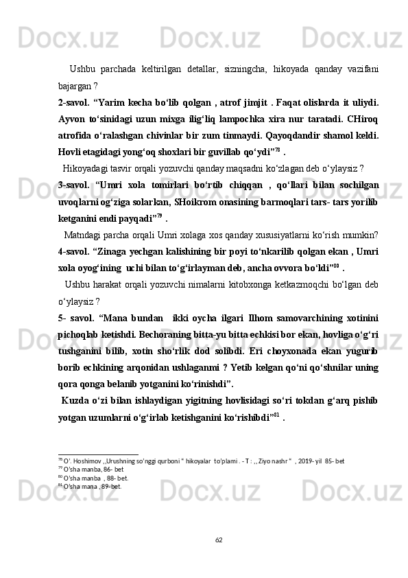 Ushbu   parchada   keltirilgan   detallar,   sizningcha,   hikoyada   qanday   vazifani
bajargan ?  
2-savol.   “Yarim   kecha   bo‘lib   qolgan   ,   atrof   jimjit   .   Faqat   olislarda   it   uliydi.
Ayvon   to‘sinidagi   uzun   mixga   ilig‘liq   lampochka   xira   nur   taratadi.   CHiroq
atrofida o‘ralashgan chivinlar bir zum tinmaydi. Qayoqdandir shamol keldi.
Hovli etagidagi yong‘oq shoxlari bir guvillab qo‘ydi” 78
 .  
  Hikoyadagi tasvir orqali yozuvchi qanday maqsadni ko‘zlagan deb o‘ylaysiz ? 
3-savol.   “Umri   xola   tomirlari   bo‘rtib   chiqqan   ,   qo‘llari   bilan   sochilgan
uvoqlarni og‘ziga solarkan, SHoikrom onasining barmoqlari tars- tars yorilib
ketganini endi payqadi” 79
 . 
   Matndagi parcha orqali Umri xolaga xos qanday xususiyatlarni ko‘rish mumkin?
4-savol. “Zinaga yechgan kalishining bir poyi to‘nkarilib qolgan ekan , Umri
xola oyog‘ining  uchi bilan to‘g‘irlayman deb, ancha ovvora bo‘ldi” 80
 .
   Ushbu harakat orqali yozuvchi  nimalarni kitobxonga ketkazmoqchi bo‘lgan deb
o‘ylaysiz ?
5-   savol.   “Mana   bundan     ikki   oycha   ilgari   Ilhom   samovarchining   xotinini
pichoqlab ketishdi. Bechoraning bitta-yu bitta echkisi bor ekan, hovliga o‘g‘ri
tushganini   bilib,   xotin   sho‘rlik   dod   solibdi.   Eri   choyxonada   ekan   yugurib
borib echkining arqonidan ushlaganmi ? Yetib kelgan qo‘ni qo‘shnilar uning
qora qonga belanib yotganini ko‘rinishdi”.
  Kuzda   o‘zi   bilan   ishlaydigan   yigitning   hovlisidagi   so‘ri   tokdan   g‘arq   pishib
yotgan uzumlarni o‘g‘irlab ketishganini ko‘rishibdi” 81
 .
78
 O’. Hoshimov ,,Urushning so’nggi qurboni “ hikoyalar  to’plami . - T : ,, Ziyo nashr “  , 2019- yil  85- bet
79
 O’sha manba, 86- bet
80
 O’sha manba  , 88- bet.
81
 O’sha mana , 89-bet.
62