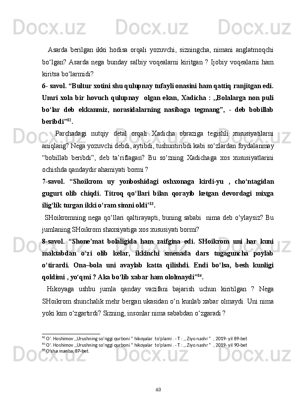     Asarda   berilgan   ikki   hodisa   orqali   yozuvchi,   sizningcha,   nimani   anglatmoqchi
bo‘lgan?   Asarda   nega   bunday   salbiy   voqealarni   kiritgan   ?   Ijobiy   voqealarni   ham
kiritsa bo‘larmidi?
6- savol. “Bultur xotini shu qulupnay tufayli onasini ham qattiq ranjitgan edi.
Umri   xola   bir   hovuch   qulupnay     olgan   ekan,   Xadicha   :   ,,Bolalarga   non   puli
bo‘lar   deb   ekkanmiz,   norasidalarning   nasibaga   tegmang”,   -   deb   bobillab
beribdi” 82
.  
      Parchadagi   nutqiy   detal   orqali   Xadicha   obraziga   tegishli   xususiyatilarni
aniqlang? Nega yozuvchi debdi, aytibdi, tushuntiribdi kabi so‘zlardan foydalanmay
“bobillab   beribdi”,   deb   ta’riflagan?   Bu   so‘zning   Xadichaga   xos   xususiyatlarini
ochishda qandaydir ahamiyati bormi ? 
7-savol.   “Shoikrom   uy   yonboshidagi   oshxonaga   kirdi-yu   ,   cho‘ntagidan
gugurt   olib   chiqdi.   Titroq   qo‘llari   bilan   qorayib   ketgan   devordagi   mixga
ilig‘lik turgan ikki o‘ram simni oldi’ 83
. 
  SHoikromning nega qo‘llari  qaltirayapti, buning sababi    nima deb o‘ylaysiz?  Bu
jumlaning SHoikrom shaxsiyatiga xos xususiyati bormi?
8-savol.   “Shone’mat   bolaligida   ham   zaifgina   edi.   SHoikrom   uni   har   kuni
maktabdan   o‘zi   olib   kelar,   ikkinchi   smenada   dars   tugaguncha   poylab
o‘tirardi.   Ona–bola   uni   avaylab   katta   qilishdi.   Endi   bo‘lsa,   besh   kunligi
qoldimi , yo‘qmi ? Aka bo‘lib xabar ham ololmaydi” 84
.
  Hikoyaga   ushbu   jumla   qanday   vazifani   bajarish   uchun   kiritilgan   ?   Nega
SHoikrom shunchalik mehr bergan ukasidan o‘n kunlab xabar olmaydi. Uni nima
yoki kim o‘zgartirdi? Sizning, insonlar nima sababdan o‘zgaradi ? 
82
 O’. Hoshimov ,,Urushning so’nggi qurboni “ hikoyalar  to’plami . - T : ,, Ziyo nashr “  , 2019- yil 89-bet
83
 O’. Hoshimov ,,Urushning so’nggi qurboni “ hikoyalar  to’plami . - T : ,, Ziyo nashr “  , 2019- yil 90-bet
84
 O’sha manba, 87-bet.
63 