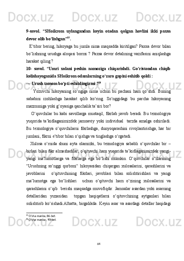9-savol.   “SHoikrom   uylangandan   keyin   otadan   qolgan   hovlini   ikki   paxsa
devor olib bo‘lishgan” 85
. 
   E’tibor  bering, hikoyaga bu jumla nima maqsadda  kiritilgan? Paxsa devor bilan
bo‘lishning   urushga   aloqasi   bormi   ?   Paxsa   devor   detalining   vazifasini   aniqlashga
harakat qiling ? 
10-   savol.   “Umri   xolani   peshin   namoziga   chiqarishdi.   Go‘ristondan   chiqib
kelishayoganida SHoikrom odamlarning o‘zaro gapini eshitib qoldi : 
--- Urush tamom bo‘pti eshitdingizmi ? 86
        Yozuvchi   hikoyaning   so‘ngiga   nima   uchun   bu   pachani   ham   qo‘shdi.   Buning
sababini   izohlashga   harakat   qilib   ko‘ring.   So‘nggidagi   bu   parcha   hikoyaning
mazmuniga yoki g‘oyasiga qanchalik ta’siri bor? 
      O‘quvchilar   bu   kabi   savollarga   mustaqil,   fikrlab   javob   beradi.   Bu   texnologiya
yuqorida   ta’kidlaganimizdek   jamoaviy   yoki   individual     tarzda   amalga   oshiriladi.
Bu   texnologiya   o‘quvchilarni   fikrlashga,   dunyoqarashini   rivojlantirishga,   har   bir
jumlani, fikrni e’tibor bilan o‘qishga va tinglashga o‘rgatadi.   
    Xulosa   o‘rnida   shuni   ayta   olamizki,   bu   texnologiya   sababli   o‘quvchilar   bir   –
birlari bilan fikr almashadilar, o‘qituvchi ham yuqorida ta’kidlaganimizdek yangi-
yangi   ma’lumotlarga   va   fikrlarga   ega   bo‘lishi   mumkin.   O‘quvchilar   o‘zlarining
“Urushning   so‘nggi   qurboni“   hikoyasidan   chiqargan   xulosalarini,   qarashlarini   va
javoblarini     o‘qituvchining   fikrlari,   javoblari   bilan   solishtirishlari   va   yangi
ma’lumotga   ega   bo‘lishlari     uchun   o‘qituvchi   ham   o‘zining   xulosalarini   va
qarashlarini   o‘qib     berishi   maqsadga   muvofiqdir.   Jamoalar   asardan   yoki   asarning
detallaridan   yuzasidan     topgan   haqiqatlarni   o‘qituvchining   aytganlari   bilan
solishtirib ko‘rishadi.Albatta,  birgalikda.  Keyin  asar   va asardagi  detallar   haqidagi
85
 O’sha manba, 86-bet.
86
  O’sha manba , 93-bet.
64