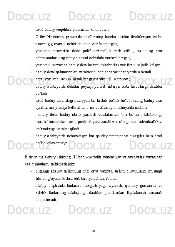 - detal badiiy voqelikni yaratishda katta vosita;
- O‘tkir   Hoshimov   prozasida   detallarning   barcha   turidan   foydalangan   va   bu
asarning g‘oyasini ochishda katta vazifa bajargan;
- yozuvchi   prozasida   detal   polifunksionallik   kasb   etib   ,   bu   uning   asar
qahramonlarining ruhiy olamini ochishda yordam bergan;
- yozuvchi prozasida badiiy detallar umumlashtirish vazifasini bajarib kelgan;
- badiiy detal qahramonlar  xarakterini ochishda yaindan yordam beradi.
- detal yozuvchi uchun misoli bir gavhardir; ( S. Antonov ). 
- badiiy   adabiyotda   detallar   peyzaj,   portret,   interyer   kabi   tasvirlarga   daxldor
bo‘ladi;
- detal   badiiy  tasvirdagi  muayyan  bir   kichik  bo‘lak   bo‘lib,  uning  badiiy  asar
qurilmasini yuzaga keltirishda o‘rni va ahamiyati nihoyatda muhim;
-   badiiy   detal–badiiy   obraz   yaratish   vositalaridan   biri   bo‘lib   ,   kitobxonga
muallif tomonidan rasm, predmet yoki xarakterni o‘ziga xos individuallikda
ko‘rsatishga harakat qiladi;
- badiiy   adabiyotda   uchraydigan   har   qanday   predmet   va   chizgilar   ham   detal
bo‘lib kelavermaydi.
Bitiruv   malakaviy   ishining   III   bobi–metodik   yondashuv   va   tavsiyalar   yuzasidan
esa, ushbularni ta’kidlash joiz:
- bugungi   adabiy   ta’limning   eng   katta   vazifasi   ta’lim   oluvchilarni   mustaqil
fikr va g‘oyalar kishisi etib tarbiyalashdan iborat;
- adabiy   o‘qitishda   fanlararo   integratsiyaga   tayanish,   ijtimoiy–gumanitar   va
estetik   fanlarning   adabiyotga   daxldorr   jihatlaridan   foydalanish   samarali
natija beradi;
66 