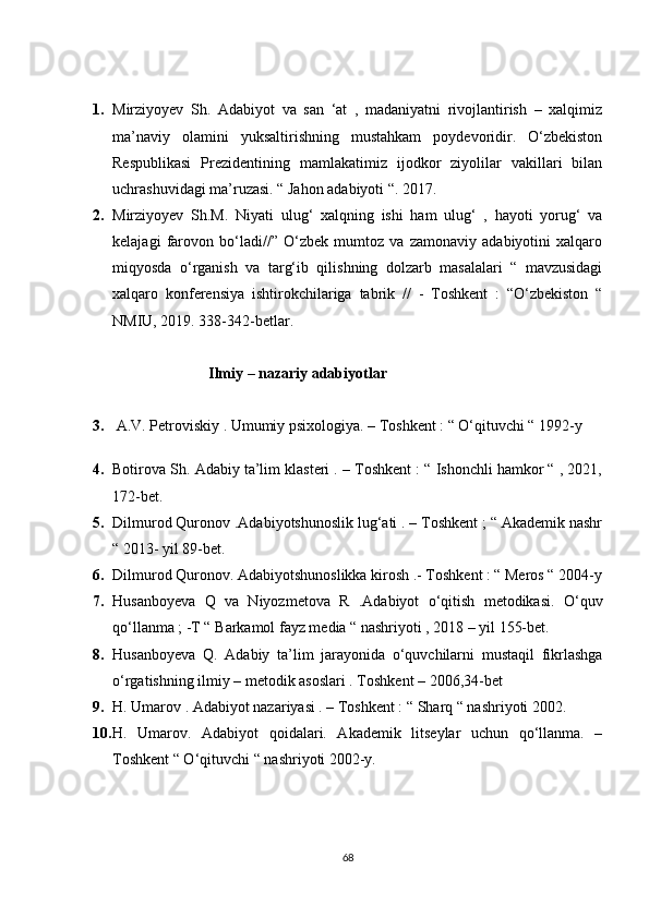 1. Mirziyoyev   Sh.   Adabiyot   va   san   ‘at   ,   madaniyatni   rivojlantirish   –   xalqimiz
ma’naviy   olamini   yuksaltirishning   mustahkam   poydevoridir.   O‘zbekiston
Respublikasi   Prezidentining   mamlakatimiz   ijodkor   ziyolilar   vakillari   bilan
uchrashuvidagi ma’ruzasi. “ Jahon adabiyoti “. 2017.
2. Mirziyoyev   Sh.M.   Niyati   ulug‘   xalqning   ishi   ham   ulug‘   ,   hayoti   yorug‘   va
kelajagi   farovon   bo‘ladi//”   O‘zbek   mumtoz   va   zamonaviy   adabiyotini   xalqaro
miqyosda   o‘rganish   va   targ‘ib   qilishning   dolzarb   masalalari   “   mavzusidagi
xalqaro   konferensiya   ishtirokchilariga   tabrik   //   -   Toshkent   :   “O‘zbekiston   “
NMIU, 2019. 338-342-betlar.
                     Ilmiy – nazariy adabiyotlar 
3.   A.V. Petroviskiy . Umumiy psixologiya. – Toshkent : “ O‘qituvchi “ 1992-y
4. Botirova Sh. Adabiy ta’lim klasteri . – Toshkent : “ Ishonchli hamkor “ , 2021,
172-bet.
5. Dilmurod Quronov .Adabiyotshunoslik lug‘ati . – Toshkent ; “ Akademik nashr
“ 2013- yil 89-bet.
6. Dilmurod Quronov. Adabiyotshunoslikka kirosh .- Toshkent : “ Meros “ 2004-y
7. Husanboyeva   Q   va   Niyozmetova   R   .Adabiyot   o‘qitish   metodikasi.   O‘quv
qo‘llanma ; -T “ Barkamol fayz media “ nashriyoti , 2018 – yil 155-bet.
8. Husanboyeva   Q.   Adabiy   ta’lim   jarayonida   o‘quvchilarni   mustaqil   fikrlashga
o‘rgatishning ilmiy – metodik asoslari . Toshkent – 2006,34-bet
9. H. Umarov . Adabiyot nazariyasi . – Toshkent : “ Sharq “ nashriyoti 2002.
10. H.   Umarov.   Adabiyot   qoidalari.   Akademik   litseylar   uchun   qo‘llanma.   –
Toshkent “ O‘qituvchi “ nashriyoti 2002-y.
68 