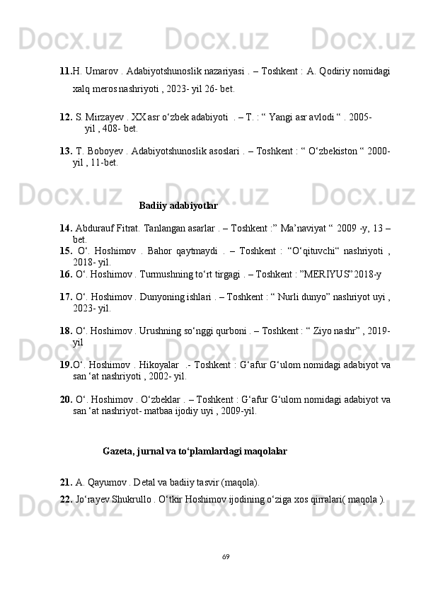 11. H. Umarov . Adabiyotshunoslik nazariyasi . – Toshkent : A. Qodiriy nomidagi
xalq meros nashriyoti , 2023- yil 26- bet.
12.  S. Mirzayev . XX asr o‘zbek adabiyoti  . – T. : “ Yangi asr avlodi “ . 2005-
          yil , 408- bet.
13.  T. Boboyev . Adabiyotshunoslik asoslari . – Toshkent : “ O‘zbekiston “ 2000-
yil , 11-bet.
                                 Badiiy adabiyotlar 
14.   Abdurauf Fitrat. Tanlangan asarlar . – Toshkent :” Ma’naviyat “ 2009 -y, 13 –
bet.
15.   O‘.   Hoshimov   .   Bahor   qaytmaydi   .   –   Toshkent   :   “O‘qituvchi“   nashriyoti   ,
2018- yil.
16.  O‘. Hoshimov . Turmushning to‘rt tirgagi . – Toshkent : ”MERIYUS”2018-y
17.  O‘. Hoshimov . Dunyoning ishlari . – Toshkent : “ Nurli dunyo” nashriyot uyi ,
2023- yil.
18.  O‘. Hoshimov . Urushning so‘nggi qurboni . – Toshkent : “ Ziyo nashr” , 2019-
yil
19. O‘. Hoshimov . Hikoyalar   .- Toshkent : G‘afur G‘ulom nomidagi adabiyot va
san ‘at nashriyoti , 2002- yil.
20.  O‘. Hoshimov . O‘zbeklar . – Toshkent : G‘afur G‘ulom nomidagi adabiyot va
san ‘at nashriyot- matbaa ijodiy uyi , 2009-yil.
       
            Gazeta, jurnal va to‘plamlardagi maqolalar 
 
21.   A. Qayumov . Detal va badiiy tasvir (maqola).
22.  Jo‘rayev Shukrullo . O‘tkir Hoshimov ijodining o‘ziga xos qirralari( maqola ).
69 