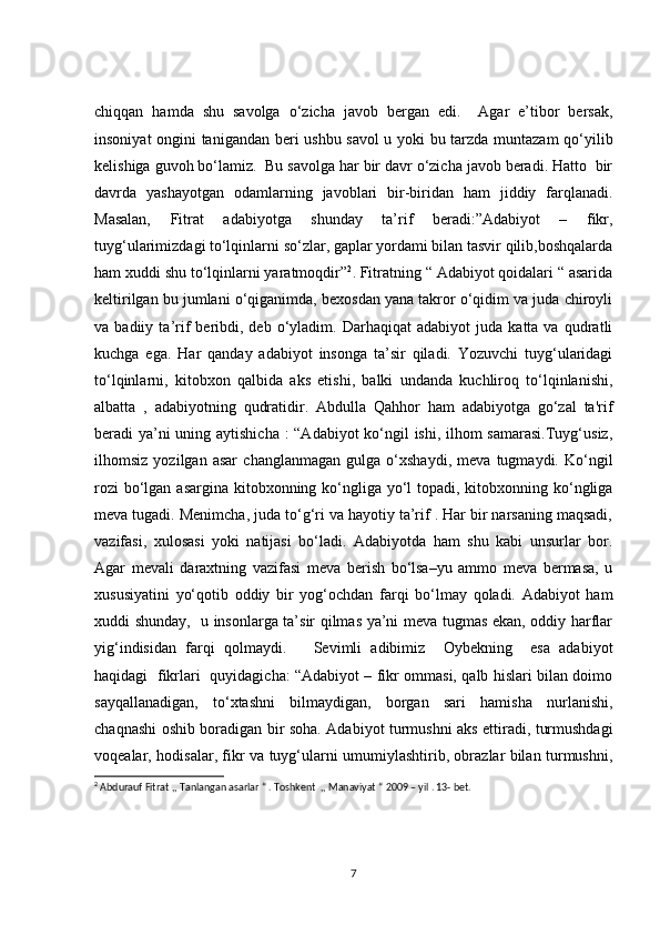 chiqqan   hamda   shu   savolga   o‘zicha   javob   bergan   edi.     Agar   e’tibor   bersak,
insoniyat ongini tanigandan beri ushbu savol u yoki bu tarzda muntazam qo‘yilib
kelishiga guvoh bo‘lamiz.  Bu savolga har bir davr o‘zicha javob beradi. Hatto  bir
davrda   yashayotgan   odamlarning   javoblari   bir-biridan   ham   jiddiy   farqlanadi.
Masalan,   Fitrat   adabiyotga   shunday   ta’rif   beradi:”Adabiyot   –   fikr,
tuyg‘ularimizdagi to‘lqinlarni so‘zlar, gaplar yordami bilan tasvir qilib,boshqalarda
ham xuddi shu to‘lqinlarni yaratmoqdir” 2
. Fitratning “ Adabiyot qoidalari “ asarida
keltirilgan bu jumlani o‘qiganimda, bexosdan yana takror o‘qidim va juda chiroyli
va  badiiy   ta’rif   beribdi,  deb   o‘yladim.   Darhaqiqat   adabiyot   juda   katta  va   qudratli
kuchga   ega.   Har   qanday   adabiyot   insonga   ta’sir   qiladi.   Yozuvchi   tuyg‘ularidagi
to‘lqinlarni,   kitobxon   qalbida   aks   etishi,   balki   undanda   kuchliroq   to‘lqinlanishi,
albatta   ,   adabiyotning   qudratidir.   Abdulla   Qahhor   ham   adabiyotga   go‘zal   ta'rif
beradi ya’ni  uning aytishicha : “Adabiyot  ko‘ngil ishi, ilhom samarasi.Tuyg‘usiz,
ilhomsiz   yozilgan   asar   changlanmagan   gulga   o‘xshaydi,   meva   tugmaydi.   Ko‘ngil
rozi  bo‘lgan asargina kitobxonning ko‘ngliga yo‘l topadi, kitobxonning ko‘ngliga
meva tugadi. Menimcha, juda to‘g‘ri va hayotiy ta’rif . Har bir narsaning maqsadi,
vazifasi,   xulosasi   yoki   natijasi   bo‘ladi.   Adabiyotda   ham   shu   kabi   unsurlar   bor.
Agar   mevali   daraxtning   vazifasi   meva   berish   bo‘lsa–yu   ammo   meva   bermasa,   u
xususiyatini   yo‘qotib   oddiy   bir   yog‘ochdan   farqi   bo‘lmay   qoladi.   Adabiyot   ham
xuddi shunday,   u insonlarga ta’sir qilmas ya’ni meva tugmas ekan, oddiy harflar
yig‘indisidan   farqi   qolmaydi.       Sevimli   adibimiz     Oybekning     esa   adabiyot
haqidagi   fikrlari   quyidagicha: “Adabiyot – fikr ommasi, qalb hislari bilan doimo
sayqallanadigan,   to‘xtashni   bilmaydigan,   borgan   sari   hamisha   nurlanishi,
chaqnashi oshib boradigan bir soha. Adabiyot turmushni aks ettiradi, turmushdagi
voqealar, hodisalar, fikr va tuyg‘ularni umumiylashtirib, obrazlar bilan turmushni,
2
 Abdurauf Fitrat ,, Tanlangan asarlar “ . Toshkent  ,, Manaviyat “ 2009 – yil . 13- bet. 
7