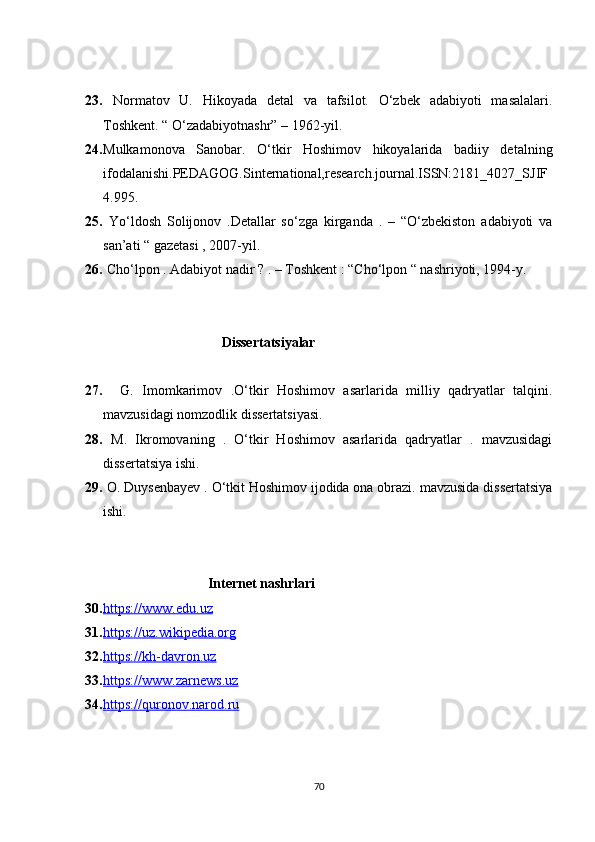 23.   Normatov   U.   Hikoyada   detal   va   tafsilot.   O‘zbek   adabiyoti   masalalari.
Toshkent. “ O‘zadabiyotnashr” – 1962-yil.  
24. Mulkamonova   Sanobar.   O‘tkir   Hoshimov   hikoyalarida   badiiy   detalning
ifodalanishi.PEDAGOG.Sinternational,research.journal.ISSN:2181_4027_SJIF
4.995.
25.   Yo‘ldosh   Solijonov   .Detallar   so‘zga   kirganda   .   –   “O‘zbekiston   adabiyoti   va
san’ati “ gazetasi , 2007-yil.
26.  Cho‘lpon . Adabiyot nadir ? . – Toshkent : “Cho‘lpon “ nashriyoti, 1994-y.
                                        Dissertatsiyalar
27.     G.   Imomkarimov   .O‘tkir   Hoshimov   asarlarida   milliy   qadryatlar   talqini.
mavzusidagi nomzodlik dissertatsiyasi.
28.   M.   Ikromovaning   .   O‘tkir   Hoshimov   asarlarida   qadryatlar   .   mavzusidagi
dissertatsiya ishi.
29.  O. Duysenbayev . O‘tkit Hoshimov ijodida ona obrazi. mavzusida dissertatsiya
ishi.
                                   Internet nashrlari
30. https://www.edu.uz   
31. https://uz.wikipedia.org   
32. https://kh-davron.uz   
33. https://www.zarnews.uz   
34. https://quronov.narod.ru   
70