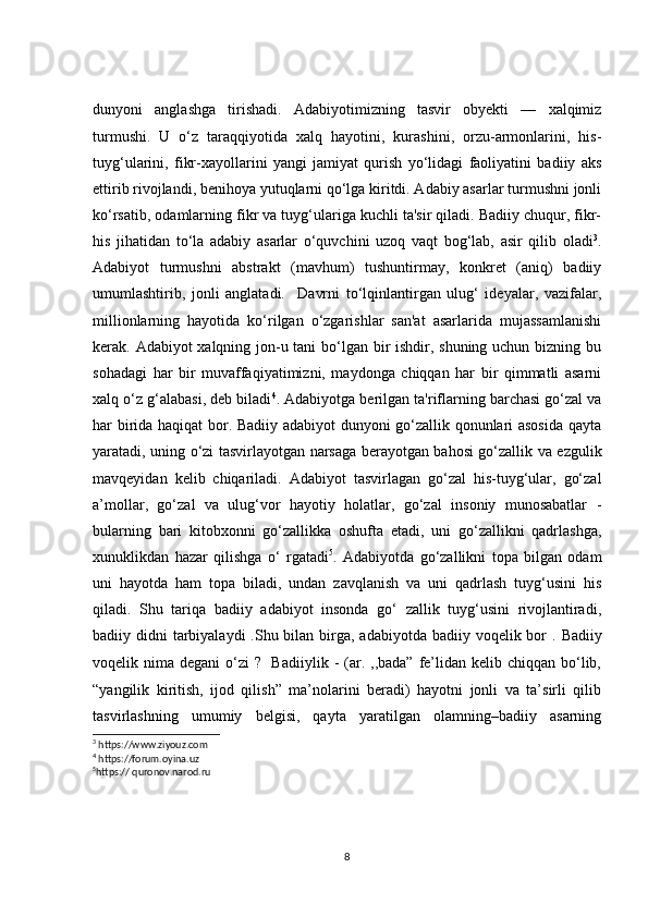 dunyoni   anglashga   tirishadi.   Adabiyotimizning   tasvir   obyekti   —   xalqimiz
turmushi.   U   o‘z   taraqqiyotida   xalq   hayotini,   kurashini,   orzu-armonlarini,   his-
tuyg‘ularini,   fikr-xayollarini   yangi   jamiyat   qurish   yo‘lidagi   faoliyatini   badiiy   aks
ettirib rivojlandi, benihoya yutuqlarni qo‘lga kiritdi. Adabiy asarlar turmushni jonli
ko‘rsatib, odamlarning fikr va tuyg‘ulariga kuchli ta'sir qiladi. Badiiy chuqur, fikr-
his   jihatidan   to‘la   adabiy   asarlar   o‘quvchini   uzoq   vaqt   bog‘lab,   asir   qilib   oladi 3
.
Adabiyot   turmushni   abstrakt   (mavhum)   tushuntirmay,   konkret   (aniq)   badiiy
umumlashtirib,   jonli   anglatadi.     Davrni   to‘lqinlantirgan   ulug‘   ideyalar,   vazifalar,
millionlarning   hayotida   ko‘rilgan   o‘zgarishlar   san'at   asarlarida   mujassamlanishi
kerak. Adabiyot xalqning jon-u tani  bo‘lgan bir  ishdir, shuning uchun bizning bu
sohadagi   har   bir   muvaffaqiyatimizni,   maydonga   chiqqan   har   bir   qimmatli   asarni
xalq o‘z g‘alabasi, deb biladi 4
. Adabiyotga berilgan ta'riflarning barchasi go‘zal va
har birida haqiqat bor. Badiiy adabiyot dunyoni go‘zallik qonunlari asosida qayta
yaratadi, uning o‘zi tasvirlayotgan narsaga berayotgan bahosi go‘zallik va ezgulik
mavqeyidan   kelib   chiqariladi.   Adabiyot   tasvirlagan   go‘zal   his-tuyg‘ular,   go‘zal
a’mollar,   go‘zal   va   ulug‘vor   hayotiy   holatlar,   go‘zal   insoniy   munosabatlar   -
bularning   bari   kitobxonni   go‘zallikka   oshufta   etadi,   uni   go‘zallikni   qadrlashga,
xunuklikdan   hazar   qilishga   o‘   rgatadi 5
.   Adabiyotda   go‘zallikni   topa   bilgan   odam
uni   hayotda   ham   topa   biladi,   undan   zavqlanish   va   uni   qadrlash   tuyg‘usini   his
qiladi.   Shu   tariqa   badiiy   adabiyot   insonda   go‘   zallik   tuyg‘usini   rivojlantiradi,
badiiy didni  tarbiyalaydi  .Shu bilan birga, adabiyotda badiiy voqelik bor  .   Badiiy
voqelik   nima degani  o‘zi  ?     Badiiylik  -  (ar.  ,,bada”  fe’lidan  kelib chiqqan  bo‘lib,
“yangilik   kiritish,   ijod   qilish”   ma’nolarini   beradi)   hayotni   jonli   va   ta’sirli   qilib
tasvirlashning   umumiy   belgisi,   qayta   yaratilgan   olamning–badiiy   asarning
3
 https://www.ziyouz.com
4
 https://forum.oyina.uz
5
https:// quronov.narod.ru
8 