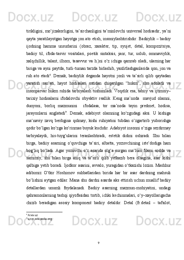 tirikligini, mo‘jizakorligini, ta’sirchanligini ta’minlovchi universal hodisadir, ya’ni
qayta yaratilayotgan hayotga jon ato etish, insoniylashtirishdir. Badiiylik – badiiy
ijodning   hamma   unsurlarini   (obraz,   xarakter,   tip,   syujet,   detal,   kompozitsiya,
badiiy   til,   ifoda-tasvir   vositalari,   poetik   sintaksis,   janr,   tur,   uslub,   ommaviylik,
xalqchillik,   talant,   ilhom,   tasavvur   va   h.)ni   o‘z   ichiga   qamrab   oladi,   ularning   har
biriga va ayni paytda, turli-tuman tarzda birlashib, yaxlitlashganlarida qon, jon va
ruh   ato   etadi 6
.   Demak,   badiiylik   deganda   hayotni   jonli   va   ta’sirli   qilib   qaytadan
yaratish   san’ati,   hayot   hodisalari   ustidan   chiqarilgan   “hukm”,   shu   adolatli   va
insonparvar hukm  ruhida tarbiyalash  tushuniladi. Voqelik esa, tabiiy va ijtimoiy–
tarixiy   hodisalarni   ifodalovchi   obyektiv   reallik.   Keng   ma’noda     mavjud   olamni,
dunyoni,   borliq   mazmunini     ifodalasa,   tor   ma’noda   tayin   predmet,   hodisa,
jarayonlarni   anglatadi 7
.   Demak,   adabiyot   olamning   ko‘zgudagi   aksi.   U   kishiga
ma‘naviy   zavq   beribgina   qolmay,   kishi   ruhiyatini   tubdan   o‘zgartirib   yuborishga
qodir bo‘lgan ko‘zga ko‘rinmas buyuk kuchdir. Adabiyot insonni o‘ziga sezdirmay
tarbiyalaydi,   his-tuyg‘ularini   teranlashtiradi,   estetik   didini   oshiradi.   Shu   bilan
birga,   badiiy   asarning   o‘quvchiga   ta‘siri,   albatta,   yozuvchining   iste‘dodiga   ham
bog‘liq   bo‘ladi.   Agar   yozuvchi   o‘z   asarida   olg‘a   surgan   ma‘lum   fikrni   sodda   va
samimiy,   shu   bilan   birga   aniq   va   ta‘sirli   qilib   yetkazib   bera   olsagina,   asar   kishi
qalbiga yetib boradi. Ijodkor asarini, avvalo, yuragidan o‘tkazishi lozim. Mashhur
adibimiz   O‘tkir   Hoshimov   suhbatlaridan   birida   har   bir   asar   dardning   mahsuli
bo‘lishini aytgan edilar. Mana shu dardni asarda aks ettirish uchun muallif badiiy
detallardan   unumli   foydalanadi.   Badiiy   asarning   mazmun-mohiyatini,   undagi
qahramonlarning tashqi qiyofasidan tortib, ichki kechinmalari, o‘y–xayollarigacha
chizib   beradigan   asosiy   komponent   badiiy   detaldir.   Detal   (fr.detail   –   tafsilоt,
6
 Arxiv.uz
7
 uz.m.wikipedia.org
9 