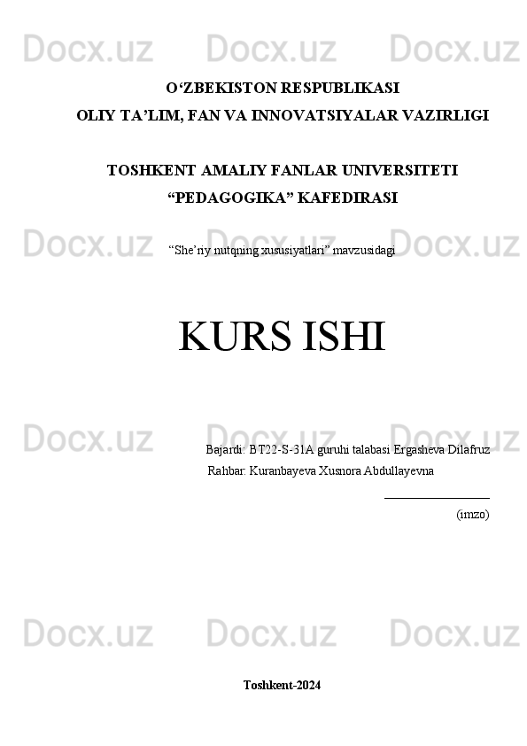 O‘Z BEKISTON RESPUBLIKASI 
OLIY TA’LIM, FAN VA INNOVATSIYALAR VAZIRLIGI
TOSHKENT  AMALIY FANLAR UNIVERSITETI
“PEDAGOGIKA” KAFEDIRASI
“ She’riy nutqning xususiyatlari ” mavzusidagi
KURS ISHI
Bajardi:  BT22-S-31A guruhi talabasi   Ergasheva Dilafruz
               Rahbar:   Kuranbayeva Xusnora Abdullayevna
_________________
(imzo)
Toshkent-2024 