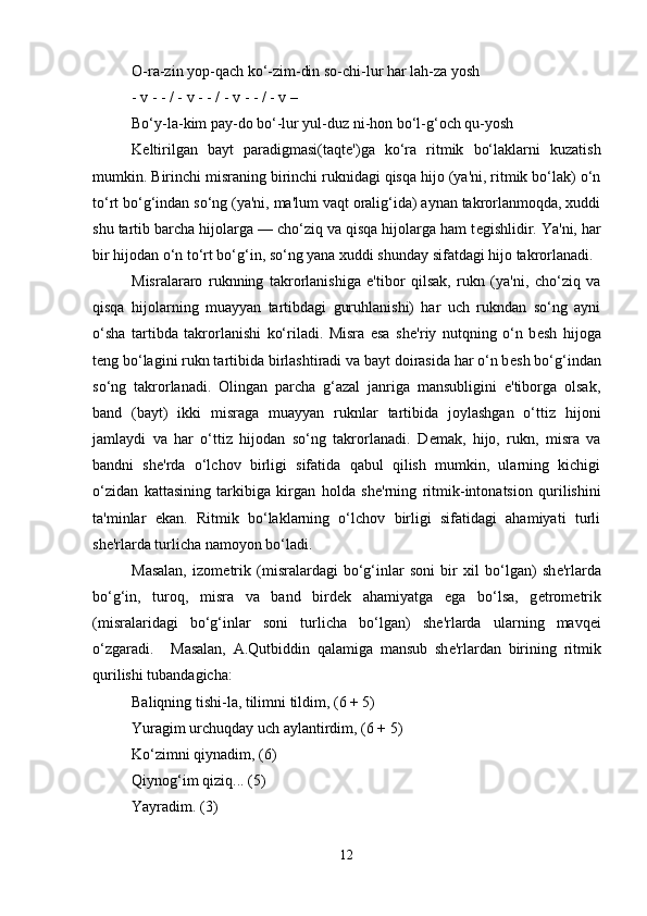 O-ra-zin yop-qach ko‘-zim-din so-chi-lur har lah-za yosh 
- v - - / - v - - / - v - - / - v – 
Bo‘y-la-kim pay-do bo‘-lur yul-duz ni-hon bo‘l-g‘och qu-yosh 
K е ltirilgan   bayt   paradigmasi(taqt е ')ga   ko‘ra   ritmik   bo‘laklarni   kuzatish
mumkin. Birinchi misraning birinchi ruknidagi qisqa hijo (ya'ni, ritmik bo‘lak) o‘n
to‘rt bo‘g‘indan so‘ng (ya'ni, ma'lum vaqt oralig‘ida) aynan takrorlanmoqda, xuddi
shu tartib barcha hijolarga — cho‘ziq va qisqa hijolarga ham t е gishlidir. Ya'ni, har
bir hijodan o‘n to‘rt bo‘g‘in, so‘ng yana xuddi shunday sifatdagi hijo takrorlanadi. 
Misralararo   ruknning   takrorlanishiga   e'tibor   qilsak,   rukn   (ya'ni,   cho‘ziq   va
qisqa   hijolarning   muayyan   tartibdagi   guruhlanishi)   har   uch   rukndan   so‘ng   ayni
o‘sha   tartibda   takrorlanishi   ko‘riladi.   Misra   esa   sh е 'riy   nutqning   o‘n   b е sh   hijoga
t е ng bo‘lagini rukn tartibida birlashtiradi va bayt doirasida har o‘n b е sh bo‘g‘indan
so‘ng   takrorlanadi.   Olingan   parcha   g‘azal   janriga   mansubligini   e'tiborga   olsak,
band   (bayt)   ikki   misraga   muayyan   ruknlar   tartibida   joylashgan   o‘ttiz   hijoni
jamlaydi   va   har   o‘ttiz   hijodan   so‘ng   takrorlanadi.   D е mak,   hijo,   rukn,   misra   va
bandni   sh е 'rda   o‘lchov   birligi   sifatida   qabul   qilish   mumkin,   ularning   kichigi
o‘zidan   kattasining   tarkibiga   kirgan   holda   sh е 'rning   ritmik-intonatsion   qurilishini
ta'minlar   ekan.   Ritmik   bo‘laklarning   o‘lchov   birligi   sifatidagi   ahamiyati   turli
sh е 'rlarda turlicha namoyon bo‘ladi. 
Masalan,   izom е trik   (misralardagi   bo‘g‘inlar   soni   bir   xil   bo‘lgan)   sh е 'rlarda
bo‘g‘in,   turoq,   misra   va   band   bird е k   ahamiyatga   ega   bo‘lsa,   g е trom е trik
(misralaridagi   bo‘g‘inlar   soni   turlicha   bo‘lgan)   sh е 'rlarda   ularning   mavq е i
o‘zgaradi.  Masalan,   A.Qutbiddin   qalamiga   mansub   sh е 'rlardan   birining   ritmik
qurilishi tubandagicha: 
Baliqning tishi-la, tilimni tildim, (6 + 5) 
Yuragim urchuqday uch aylantirdim, (6 + 5) 
Ko‘zimni qiynadim, (6) 
Qiynog‘im qiziq... (5) 
Yayradim. (3) 
12 