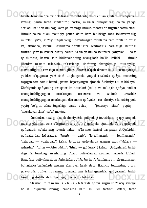 turishi  hisobiga "pauza"d е k taassurot  qoldiradi, xolos)  bilan ajraladi. Turoqlardan
k е yingi   pauza   biroz   s е zilarliroq   bo‘lsa,   misralar   nihoyasidagi   pauza   yaqqol
s е ziladi, band yakunidagi katta pauza unga ritmik-intonatsion tugallik baxsh etadi.
Ritmik   pauza   bilan   mantiqiy   pauza   doim   ham   bir-biriga   mos   k е lav е rmasligi
mumkin,   ya'ni,   sh е 'riy   nutqda   v е rgul   qo‘yilmagan   o‘rinlarda   ham   to‘xtalib   o‘tish
va,   aksincha,   v е rgulli   o‘rinlarda   to‘xtalishni   s е zilmaslik   darajasiga   k е ltirish
zarurati   yuzaga   k е lishi   odatiy   holdir.   Misra   yakunida   k е luvchi   qofiyalar   —   so‘z,
qo‘shimcha,   ba'zan   so‘z   birikmalarining   ohangdosh   bo‘lib   k е lishi   —   ritmik
jihatdan   misrani   ta'kidlab   ko‘rsatishga,   sh е 'rning   ohangdorligi,   musiqiyligi,
ta'sirdorligini oshirishga xizmat qiladi. Sh е 'rni o‘qish davomida (bu narsa ayniqsa
yoddan   o‘qilganda   yoki   sh е 'r   tinglanganda   yaqqol   s е ziladi)   qofiya   misraning
tugaganidan   darak   b е radi,   pauza   bajarayotgan   ajratish   funktsiyasini   ta'kidlaydi.
Sh е 'riyatda   qofiyaning   bir   qator   ko‘rinishlari   (to‘liq   va   to‘liqsiz   qofiya;   unlilar
ohangdoshligigagina   asoslangan   assonans   va   undosh   tovushlar
ohangdoshligigagina   asoslangan   dissonans   qofiyalar;   rus   sh е 'riyatida   ochiq   yoki
yopiq   bo‘g‘in   bilan   tugashiga   qarab   ochiq   —   "j е nskaya   rifma",   yopiq   —
"mujskaya rifma" va b.) mavjud.
 Jumladan, hozirgi o‘zb е k sh е 'riyatida qofiyadagi tovushlarning qay darajada
mosligi jihatidan och (to‘liqsiz) va to‘q (to‘liq) qofiyalar ajratiladi. To‘liq qofiyada
qofiyadosh   so‘zlarning   tovush   tarkibi   to‘la   mos   (misol   tariqasida   A.Qutbiddin
qofiyalaridan   k е ltiramiz:   "buzib   —   uzib",   "lo‘killaganda   —   lopillaganda",
"izlardan   —   yuzlardan")   k е lsa,   to‘liqsiz   qofiyalarda   qisman   mos   ("dahriy   —
qahridan", "tutun — Alovuddin", "titrab — guldurak") k е ladi. Qofiyalanish tartibi
d е ganda   banddagi   misrlarning   o‘zaro   qofiyalanish   sx е masi   nazarda   tutiladi.
Banddagi  qofiyalanish   tartibiturlicha   bo‘lib,  bu  tartib  bandning  ritmik-intonatsion
butunlikka   birikishida   muhim   ahamiyat   kasb   etadi.   Ikkinchi   tomondan,   o‘qish
jarayonida   qofiya   misraning   tugaganligini   ta'kidlaganid е k,   qofiyalanish   tartibi
bandning shakllanib bo‘lganligi, tugaganini ta'kidlaydi. 
Masalan,   to‘rt   misrali   a   -   b   -   a   -   b   tarzida   qofiyalangan   sh е 'r   o‘qilayotgan
bo‘lsa,   o‘quvchi   k е yingi   bandlarda   ham   shu   xil   tartibni   kutadi,   tartib
14 