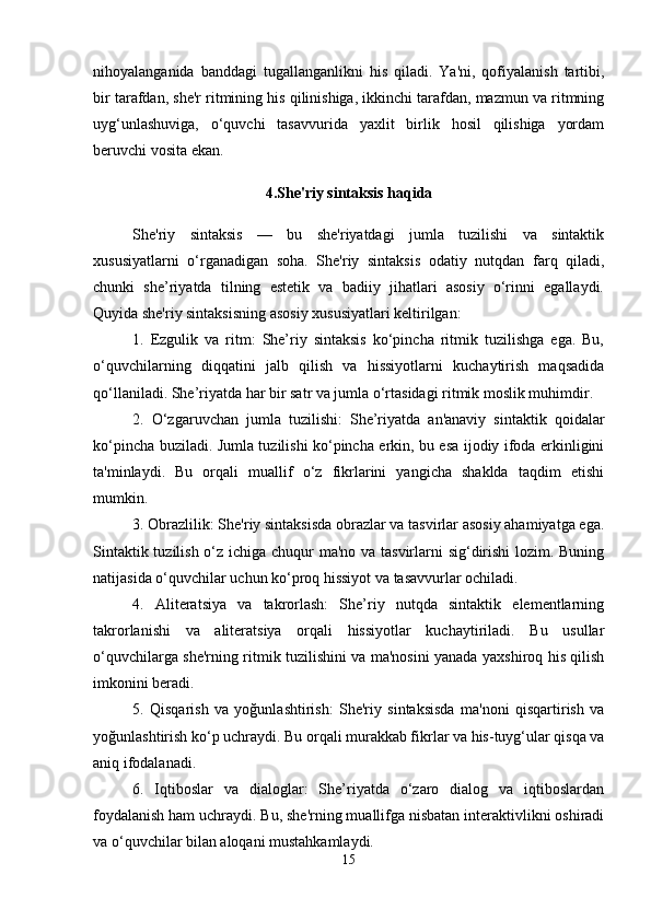 nihoyalanganida   banddagi   tugallanganlikni   his   qiladi.   Ya'ni,   qofiyalanish   tartibi,
bir tarafdan, sh е 'r ritmining his qilinishiga, ikkinchi tarafdan, mazmun va ritmning
uyg‘unlashuviga,   o‘quvchi   tasavvurida   yaxlit   birlik   hosil   qilishiga   yordam
b е ruvchi vosita ekan. 
4.Shе'riy sintaksis haqida
She'riy   sintaksis   —   bu   she'riyatdagi   jumla   tuzilishi   va   sintaktik
xususiyatlarni   o‘rganadigan   soha.   She'riy   sintaksis   odatiy   nutqdan   farq   qiladi,
chunki   she’riyatda   tilning   estetik   va   badiiy   jihatlari   asosiy   o‘rinni   egallaydi.
Quyida she'riy sintaksisning asosiy xususiyatlari keltirilgan:
1.   Ezgulik   va   ritm:   She’riy   sintaksis   ko‘pincha   ritmik   tuzilishga   ega.   Bu,
o‘quvchilarning   diqqatini   jalb   qilish   va   hissiyotlarni   kuchaytirish   maqsadida
qo‘llaniladi. She’riyatda har bir satr va jumla o‘rtasidagi ritmik moslik muhimdir.
2.   O‘zgaruvchan   jumla   tuzilishi:   She’riyatda   an'anaviy   sintaktik   qoidalar
ko‘pincha buziladi. Jumla tuzilishi ko‘pincha erkin, bu esa ijodiy ifoda erkinligini
ta'minlaydi.   Bu   orqali   muallif   o‘z   fikrlarini   yangicha   shaklda   taqdim   etishi
mumkin.
3. Obrazlilik: She'riy sintaksisda obrazlar va tasvirlar asosiy ahamiyatga ega.
Sintaktik tuzilish o‘z ichiga chuqur  ma'no va tasvirlarni sig‘dirishi  lozim. Buning
natijasida o‘quvchilar uchun ko‘proq hissiyot va tasavvurlar ochiladi.
4.   Aliteratsiya   va   takrorlash:   She’riy   nutqda   sintaktik   elementlarning
takrorlanishi   va   aliteratsiya   orqali   hissiyotlar   kuchaytiriladi.   Bu   usullar
o‘quvchilarga she'rning ritmik tuzilishini va ma'nosini yanada yaxshiroq his qilish
imkonini beradi.
5.   Qisqarish   va   yoğunlashtirish:   She'riy   sintaksisda   ma'noni   qisqartirish   va
yoğunlashtirish ko‘p uchraydi. Bu orqali murakkab fikrlar va his-tuyg‘ular qisqa va
aniq ifodalanadi.
6.   Iqtiboslar   va   dialoglar:   She’riyatda   o‘zaro   dialog   va   iqtiboslardan
foydalanish ham uchraydi. Bu, she'rning muallifga nisbatan interaktivlikni oshiradi
va o‘quvchilar bilan aloqani mustahkamlaydi.
15 