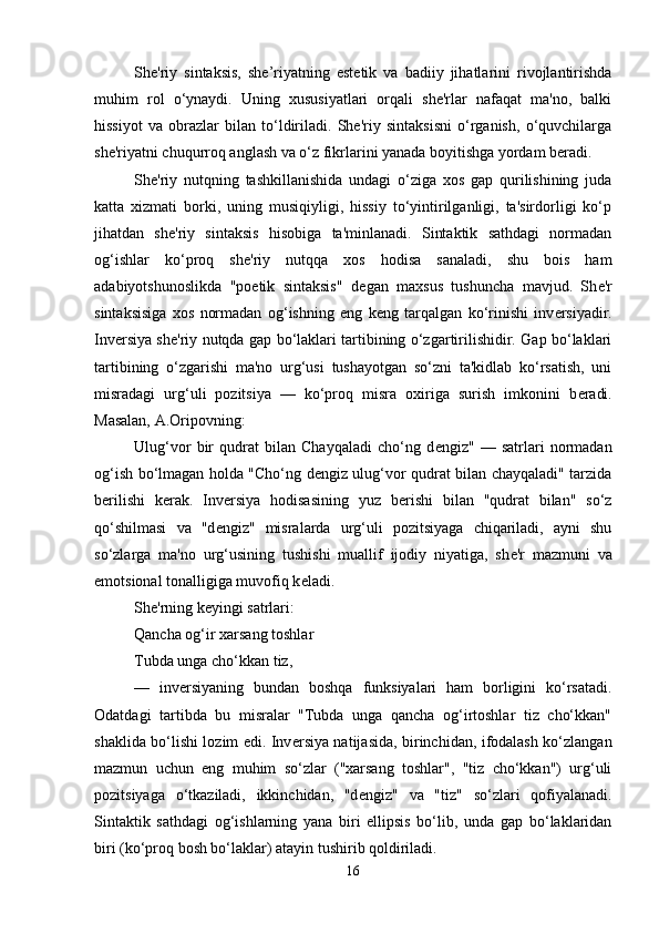 She'riy   sintaksis,   she’riyatning   estetik   va   badiiy   jihatlarini   rivojlantirishda
muhim   rol   o‘ynaydi.   Uning   xususiyatlari   orqali   she'rlar   nafaqat   ma'no,   balki
hissiyot   va   obrazlar   bilan   to‘ldiriladi.   She'riy   sintaksisni   o‘rganish,   o‘quvchilarga
she'riyatni chuqurroq anglash va o‘z fikrlarini yanada boyitishga yordam beradi.
Sh е 'riy   nutqning   tashkillanishida   undagi   o‘ziga   xos   gap   qurilishining   juda
katta   xizmati   borki,   uning   musiqiyligi,   hissiy   to‘yintirilganligi,   ta'sirdorligi   ko‘p
jihatdan   sh е 'riy   sintaksis   hisobiga   ta'minlanadi.   Sintaktik   sathdagi   normadan
og‘ishlar   ko‘proq   sh е 'riy   nutqqa   xos   hodisa   sanaladi,   shu   bois   ham
adabiyotshunoslikda   "poetik   sintaksis"   d е gan   maxsus   tushuncha   mavjud.   Sh е 'r
sintaksisiga   xos   normadan   og‘ishning   eng   k е ng   tarqalgan   ko‘rinishi   inv е rsiyadir.
Inv е rsiya sh е 'riy nutqda gap bo‘laklari tartibining o‘zgartirilishidir. Gap bo‘laklari
tartibining   o‘zgarishi   ma'no   urg‘usi   tushayotgan   so‘zni   ta'kidlab   ko‘rsatish,   uni
misradagi   urg‘uli   pozitsiya   —   ko‘proq   misra   oxiriga   surish   imkonini   b е radi.
Masalan, A.Oripovning:
Ulug‘vor   bir   qudrat   bilan   Chayqaladi   cho‘ng   d е ngiz"   —   satrlari   normadan
og‘ish bo‘lmagan holda "Cho‘ng d е ngiz ulug‘vor qudrat bilan chayqaladi" tarzida
b е rilishi   k е rak.   Inv е rsiya   hodisasining   yuz   b е rishi   bilan   "qudrat   bilan"   so‘z
qo‘shilmasi   va   "d е ngiz"   misralarda   urg‘uli   pozitsiyaga   chiqariladi,   ayni   shu
so‘zlarga   ma'no   urg‘usining   tushishi   muallif   ijodiy   niyatiga,   sh е 'r   mazmuni   va
emotsional tonalligiga muvofiq k е ladi. 
Sh е 'rning k е yingi satrlari: 
Qancha og‘ir xarsang toshlar 
Tubda unga cho‘kkan tiz,
—   inv е rsiyaning   bundan   boshqa   funksiyalari   ham   borligini   ko‘rsatadi.
Odatdagi   tartibda   bu   misralar   "Tubda   unga   qancha   og‘irtoshlar   tiz   cho‘kkan"
shaklida bo‘lishi lozim edi. Inv е rsiya natijasida, birinchidan, ifodalash ko‘zlangan
mazmun   uchun   eng   muhim   so‘zlar   ("xarsang   toshlar",   "tiz   cho‘kkan")   urg‘uli
pozitsiyaga   o‘tkaziladi,   ikkinchidan,   "d е ngiz"   va   "tiz"   so‘zlari   qofiyalanadi.
Sintaktik   sathdagi   og‘ishlarning   yana   biri   ellipsis   bo‘lib,   unda   gap   bo‘laklaridan
biri (ko‘proq bosh bo‘laklar) atayin tushirib qoldiriladi. 
16 