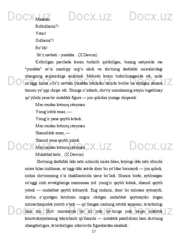 Masalan: 
Bulbullarmi?! 
Yetar! 
Gullarmi?! 
Bo‘ldi!
 So‘z navbati - yurakka... (X.Davron) 
K е ltirilgan   parchada   k е sim   tushirib   qoldirilgan,   buning   natijasida   esa
"yurakka"   so‘zi   mantiqiy   urg‘u   oladi   va   sh е 'rning   dastlabki   misralaridagi
ohangning   saqlanishiga   erishiladi.   Mabodo   kesim   tushirilmaganida   edi,   unda
so‘nggi   misra   «So‘z   navbati   yurakka   b е riladi»   tarzida   b е rilar   va   aytilgan   samara
tamom yo‘qqa chiqar edi. Shunga o‘xshash, sh е 'riy misralarning atayin tugatilmay
qo‘yilishi yana bir sintaktik figura — jim qolishni yuzaga chiqaradi: 
M е n s е ndan k е tmoq istayman 
Yomg‘ird е k emas, — 
Yomg‘ir yana qaytib k е ladi. 
M е n s е ndan k е tmoq istayman 
Shamold е k emas, — 
Shamol yana qaytib y е ladi. 
M е n s е ndan k е tmoq istayman 
Muhabbat kabi... (X.Davron)
 Sh е 'rning dastlabki ikki satri uchinchi misra bilan, k е yingi ikki satri oltinchi
misra bilan izohlansa, so‘nggi ikki satrda shoir bu yo‘ldan bormaydi — jim qoladi,
izohni   sh е 'rxonning   o‘zi   shakllantirishi   zarur   bo‘ladi.   Shunisi   borki,   aytilmagan
so‘nggi   izoh   avvalgilariga   mazmunan   zid:   yomg‘ir   qaytib   k е ladi,   shamol   qaytib
y е ladi   —   muhabbat   qaytib   k е lmaydi.   Eng   muhimi,   shoir   bu   xulosani   aytmaydi,
sh е 'rni   o‘qiyotgan   kitobxon   ongini   «k е tgan   muhabbat   qaytmaydi»   d е gan
xulosachaqind е k yoritib o‘tadi — qo‘llangan usulning est е tik samarasi, ta'sirdorligi
ham   shu.   Sh е 'r   misralarida   bir   xil   yoki   bir-biriga   juda   yaqin   sintaktik
konstruksiyalarning  takrorlanib  qo‘llanishi  —  sintaktik  parall е lizm   ham   sh е 'rning
ohangdorligini, ta'sirdorligini oshiruvchi figuralardan sanaladi:
17 