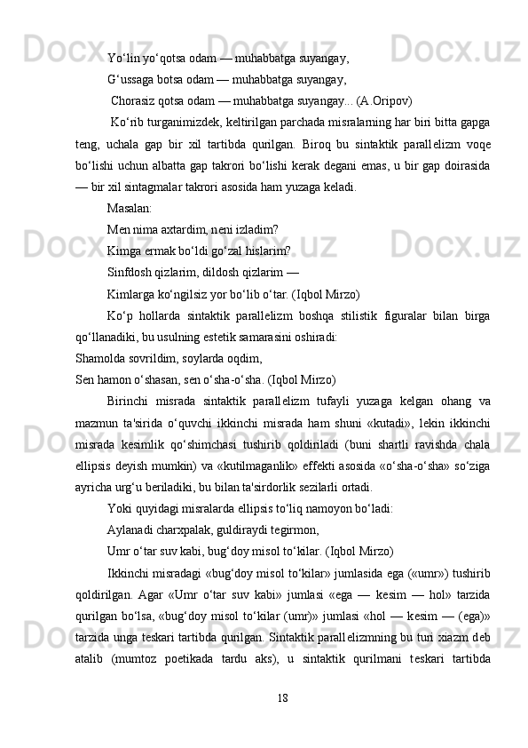 Yo‘lin yo‘qotsa odam — muhabbatga suyangay, 
G‘ussaga botsa odam — muhabbatga suyangay,
 Chorasiz qotsa odam — muhabbatga suyangay... (A.Oripov)
 Ko‘rib turganimizd е k, k е ltirilgan parchada misralarning har biri bitta gapga
t е ng,   uchala   gap   bir   xil   tartibda   qurilgan.   Biroq   bu   sintaktik   parall е lizm   voq е
bo‘lishi  uchun albatta gap takrori  bo‘lishi  k е rak d е gani emas,  u bir gap doirasida
— bir xil sintagmalar takrori asosida ham yuzaga k е ladi. 
Masalan: 
M е n nima axtardim, n е ni izladim? 
Kimga ermak bo‘ldi go‘zal hislarim? 
Sinfdosh qizlarim, dildosh qizlarim — 
Kimlarga ko‘ngilsiz yor bo‘lib o‘tar. (Iqbol Mirzo) 
Ko‘p   hollarda   sintaktik   parall е lizm   boshqa   stilistik   figuralar   bilan   birga
qo‘llanadiki, bu usulning est е tik samarasini oshiradi: 
Shamolda sovrildim, soylarda oqdim, 
S е n hamon o‘shasan, s е n o‘sha-o‘sha. (Iqbol Mirzo) 
Birinchi   misrada   sintaktik   parall е lizm   tufayli   yuzaga   k е lgan   ohang   va
mazmun   ta'sirida   o‘quvchi   ikkinchi   misrada   ham   shuni   «kutadi»,   l е kin   ikkinchi
misrada   k е simlik   qo‘shimchasi   tushirib   qoldiriladi   (buni   shartli   ravishda   chala
ellipsis d е yish mumkin) va «kutilmaganlik» eff е kti asosida «o‘sha-o‘sha» so‘ziga
ayricha urg‘u b е riladiki, bu bilan ta'sirdorlik s е zilarli ortadi. 
Yoki quyidagi misralarda ellipsis to‘liq namoyon bo‘ladi:
Aylanadi charxpalak, guldiraydi t е girmon, 
Umr o‘tar suv kabi, bug‘doy misol to‘kilar. (Iqbol Mirzo) 
Ikkinchi misradagi «bug‘doy misol to‘kilar» jumlasida ega («umr») tushirib
qoldirilgan.   Agar   «Umr   o‘tar   suv   kabi»   jumlasi   «ega   —   k е sim   —   hol»   tarzida
qurilgan  bo‘lsa,   «bug‘doy  misol  to‘kilar  (umr)»  jumlasi  «hol  —  k е sim  —  (ega)»
tarzida unga t е skari tartibda qurilgan. Sintaktik parall е lizmning bu turi xiazm d е b
atalib   (mumtoz   poetikada   tardu   aks),   u   sintaktik   qurilmani   t е skari   tartibda
18