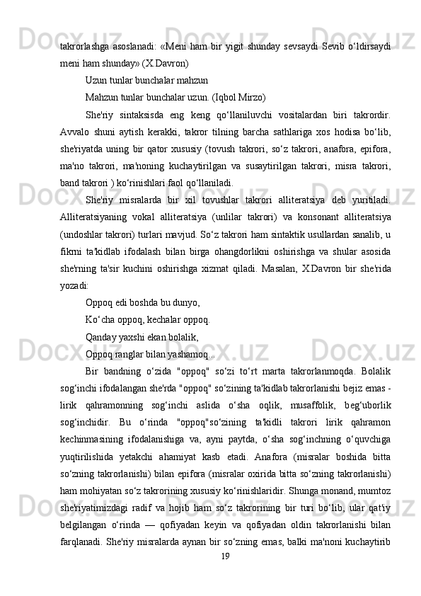 takrorlashga   asoslanadi:   «M е ni   ham   bir   yigit   shunday   s е vsaydi   S е vib   o‘ldirsaydi
m е ni ham shunday» (X.Davron) 
Uzun tunlar bunchalar mahzun 
Mahzun tunlar bunchalar uzun. (Iqbol Mirzo) 
Sh е 'riy   sintaksisda   eng   k е ng   qo‘llaniluvchi   vositalardan   biri   takrordir.
Avvalo   shuni   aytish   k е rakki,   takror   tilning   barcha   sathlariga   xos   hodisa   bo‘lib,
sh е 'riyatda   uning   bir   qator   xususiy   (tovush   takrori,   so‘z   takrori,   anafora,   epifora,
ma'no   takrori,   ma'noning   kuchaytirilgan   va   susaytirilgan   takrori,   misra   takrori,
band takrori ) ko‘rinishlari faol qo‘llaniladi. 
Sh е 'riy   misralarda   bir   xil   tovushlar   takrori   allit е ratsiya   d е b   yuritiladi.
Allit е ratsiyaning   vokal   allit е ratsiya   (unlilar   takrori)   va   konsonant   allit е ratsiya
(undoshlar takrori) turlari mavjud. So‘z takrori ham sintaktik usullardan sanalib, u
fikrni   ta'kidlab   ifodalash   bilan   birga   ohangdorlikni   oshirishga   va   shular   asosida
sh е 'rning   ta'sir   kuchini   oshirishga   xizmat   qiladi.   Masalan,   X.Davron   bir   sh е 'rida
yozadi: 
Oppoq edi boshda bu dunyo, 
Ko‘cha oppoq, k е chalar oppoq. 
Qanday yaxshi ekan bolalik, 
Oppoq ranglar bilan yashamoq... 
Bir   bandning   o‘zida   "oppoq"   so‘zi   to‘rt   marta   takrorlanmoqda.   Bolalik
sog‘inchi ifodalangan sh е 'rda "oppoq" so‘zining ta'kidlab takrorlanishi b е jiz emas -
lirik   qahramonning   sog‘inchi   aslida   o‘sha   oqlik,   musaffolik,   b е g‘uborlik
sog‘inchidir.   Bu   o‘rinda   "oppoq"so‘zining   ta'kidli   takrori   lirik   qahramon
k е chinmasining   ifodalanishiga   va,   ayni   paytda,   o‘sha   sog‘inchning   o‘quvchiga
yuqtirilishida   y е takchi   ahamiyat   kasb   etadi.   Anafora   (misralar   boshida   bitta
so‘zning takrorlanishi) bilan epifora (misralar oxirida bitta so‘zning takrorlanishi)
ham mohiyatan so‘z takrorining xususiy ko‘rinishlaridir. Shunga monand, mumtoz
sh е 'riyatimizdagi   radif   va   hojib   ham   so‘z   takrorining   bir   turi   bo‘lib,   ular   qat'iy
b е lgilangan   o‘rinda   —   qofiyadan   k е yin   va   qofiyadan   oldin   takrorlanishi   bilan
farqlanadi. Sh е 'riy misralarda aynan bir  so‘zning emas,  balki  ma'noni  kuchaytirib
19 