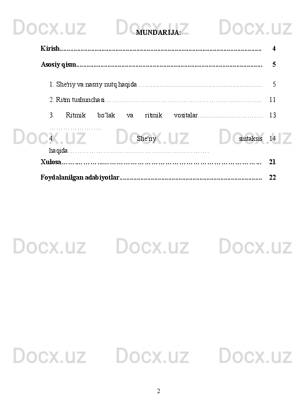 MUNDARIJA:
Kirish.................................................................................................................... 4
Asosiy qism........................................................................................................... 5
1.   Shе'riy va nasriy nutq haqida   … ................ ….. ............................................. 5
2. Ritm tushunchasi…………………………………………...…......……..... 11
3.   Ritmik   bo‘lak   va   ritmik   vositalar..................... …...…….
………………….. 13
4.   Shе'riy   sintaksis
haqida……………………………………………………. 14
Xulosa…….………...…………………………………………………………... 21
Foydalanilgan adabiyotlar.................................................................................. 22
2 