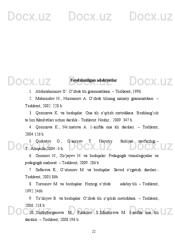 Foydalanilgan adabiyotlar 
1. Abdurahmonov   G‘.   O‘zbek   tili   grammatikasi.   –   Toshkent,   1996.
2. Mahmudov   N.,   Nurmonov   A.   O‘zbek   tilining   nazariy   grammatikasi.   –
Toshkent,   2002.  228   b.
3. Qosimova   K.   va   boshqalar.   Ona   tili   o‘qitish   metodikasi.   Boshlang‘ich
ta`lim   fakultetlari   uchun   darslik.-   Toshkent: Noshir,   2009.   347   b.
4. Qosimova   K.,   Ne`matova   A.   1-sinfda   ona   tili   darslari.   –   Toshkent,
2004.126   b.
5. Qudratov O., G’aniyev T. Hayotiy faoliyat   xavfsizligi. –
T.:   Aloqachi,2004.-3-b.
6. Omonov   N.,   Xo‘jayev   N.   va   boshqalar.   Pedagogik   texnologiyalar   va
pedagogik mahorat.   –   Toshkent,   2009.   286   b
7. Safarova   R.,   G‘ulomov   M.   va   boshqalar.   Savod   o‘rgatish   darslari.-
Toshkent,   2003.86b
8. Tursunov   M.   va   boshqalar.   Hozirgi   o‘zbek adabiy   tili.   –   Toshkent,
1992.246b
9. To‘xliyev   B.   va   boshqalar.   O‘zbek   tili   o‘qitish   metodikasi.   –   Toshkent,
2006.   218   b
10. Xudoyberganova   M.,   Fuzailov   S.,Muxtorova   M.   3-sinfda   ona   tili
darslari.   – Toshkent,   2008.196 b.
22 