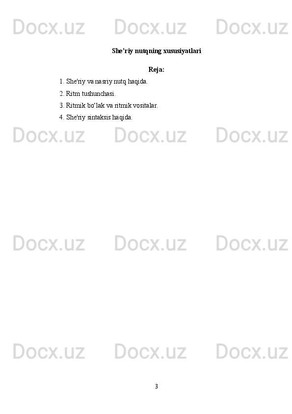 She’riy nutqning xususiyatlari
Reja:
1. Shе'riy va nasriy nutq haqida. 
2. Ritm tushunchasi. 
3. Ritmik bo‘lak va ritmik vositalar. 
4. Shе'riy sintaksis haqida.
3 