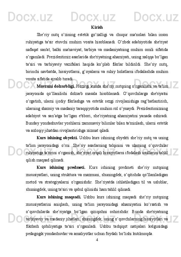 Kirish
She’riy   nutq   o‘zining   estetik   go‘zalligi   va   chuqur   ma'nolari   bilan   inson
ruhiyatiga   ta'sir   etuvchi   muhim   vosita   hisoblanadi.   O‘zbek   adabiyotida   she'riyat
nafaqat   san'at,   balki   ma'naviyat,   tarbiya   va   madaniyatning   muhim   omili   sifatida
o‘rganiladi. Prezidentimiz asarlarida she'riyatning ahamiyati, uning xalqqa bo‘lgan
ta'siri   va   tarbiyaviy   vazifalari   haqida   ko‘plab   fikrlar   bildirildi.   She’riy   nutq,
birinchi  navbatda,  hissiyotlarni, g‘oyalarni  va  ruhiy holatlarni  ifodalashda  muhim
vosita sifatida ajralib turadi.
Mavzuni dolzarbligi.   Hozirgi kunda she’riy nutqning o‘rganilishi va ta'lim
jarayonida   qo‘llanilishi   dolzarb   masala   hisoblanadi.   O‘quvchilarga   she'riyatni
o‘rgatish,   ularni   ijodiy   fikrlashga   va   estetik   sezgi   rivojlanishiga   rag‘batlantirish,
ularning shaxsiy va madaniy taraqqiyotida muhim rol o‘ynaydi. Prezidentimizning
adabiyot   va   san’atga   bo‘lgan   e'tibori,   she’riyatning   ahamiyatini   yanada   oshiradi.
Bunday yondashuvlar yoshlarni zamonaviy bilimlar bilan ta'minlash, ularni estetik
va axloqiy jihatdan rivojlantirishga xizmat qiladi.
Kurs  ishining  obyekti.   Ushbu  kurs  ishining   obyekti   she’riy  nutq  va   uning
ta'lim   jarayonidagi   o‘rni.   She’riy   asarlarning   talqinini   va   ularning   o‘quvchilar
ruhiyatiga ta'sirini o‘rganish, she’riyat orqali hissiyotlarni ifodalash usullarini tahlil
qilish maqsad qilinadi.
Kurs   ishining   predmeti.   Kurs   ishining   predmeti   she’riy   nutqning
xususiyatlari, uning struktura va mazmuni, shuningdek, o‘qitishda qo‘llaniladigan
metod   va   strategiyalarni   o‘rganishdir.   She’riyatda   ishlatiladigan   til   va   uslublar,
shuningdek, uning ta'siri va qabul qilinishi ham tahlil qilinadi.
Kurs   ishining   maqsadi.   Ushbu   kurs   ishining   maqsadi   she’riy   nutqning
xususiyatlarini   aniqlash,   uning   ta'lim   jarayonidagi   ahamiyatini   ko‘rsatish   va
o‘quvchilarda   she’riyatga   bo‘lgan   qiziqishni   oshirishdir.   Bunda   she'riyatning
tarbiyaviy va madaniy jihatlari, shuningdek, uning o‘quvchilarning hissiyotlari va
fikrlash   qobiliyatiga   ta'siri   o‘rganiladi.   Ushbu   tadqiqot   natijalari   kelgusidagi
pedagogik yondashuvlar va amaliyotlar uchun foydali bo‘lishi kutilmoqda.
4 