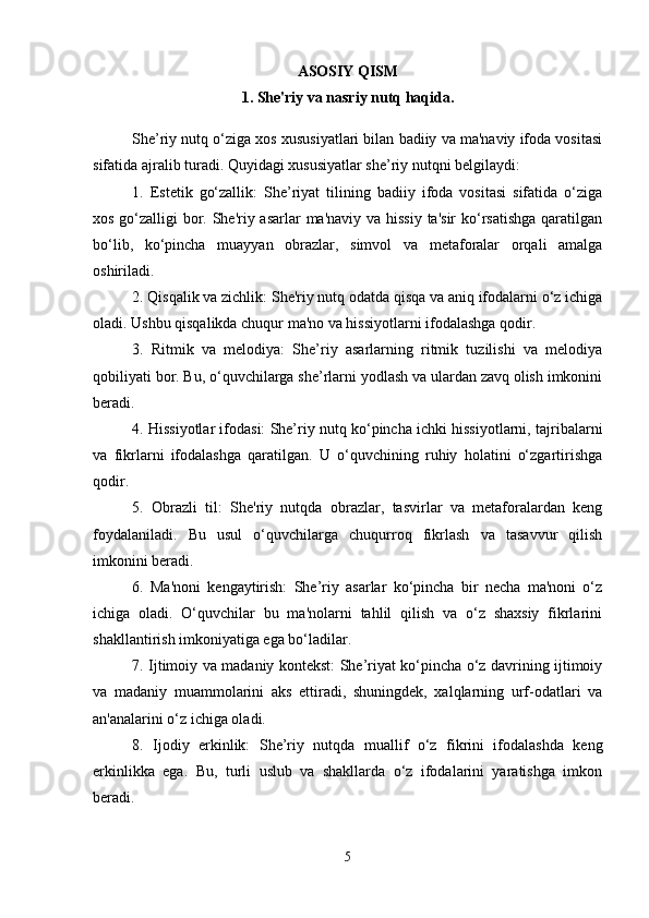 ASOSIY QISM
1.  Shе'riy va nasriy nutq haqida.
She’riy nutq o‘ziga xos xususiyatlari bilan badiiy va ma'naviy ifoda vositasi
sifatida ajralib turadi. Quyidagi xususiyatlar she’riy nutqni belgilaydi:
1.   Estetik   go‘zallik:   She’riyat   tilining   badiiy   ifoda   vositasi   sifatida   o‘ziga
xos go‘zalligi bor. She'riy asarlar  ma'naviy va hissiy ta'sir  ko‘rsatishga  qaratilgan
bo‘lib,   ko‘pincha   muayyan   obrazlar,   simvol   va   metaforalar   orqali   amalga
oshiriladi.
2. Qisqalik va zichlik: She'riy nutq odatda qisqa va aniq ifodalarni o‘z ichiga
oladi. Ushbu qisqalikda chuqur ma'no va hissiyotlarni ifodalashga qodir.
3.   Ritmik   va   melodiya:   She’riy   asarlarning   ritmik   tuzilishi   va   melodiya
qobiliyati bor. Bu, o‘quvchilarga she’rlarni yodlash va ulardan zavq olish imkonini
beradi.
4. Hissiyotlar ifodasi: She’riy nutq ko‘pincha ichki hissiyotlarni, tajribalarni
va   fikrlarni   ifodalashga   qaratilgan.   U   o‘quvchining   ruhiy   holatini   o‘zgartirishga
qodir.
5.   Obrazli   til:   She'riy   nutqda   obrazlar,   tasvirlar   va   metaforalardan   keng
foydalaniladi.   Bu   usul   o‘quvchilarga   chuqurroq   fikrlash   va   tasavvur   qilish
imkonini beradi.
6.   Ma'noni   kengaytirish:   She’riy   asarlar   ko‘pincha   bir   necha   ma'noni   o‘z
ichiga   oladi.   O‘quvchilar   bu   ma'nolarni   tahlil   qilish   va   o‘z   shaxsiy   fikrlarini
shakllantirish imkoniyatiga ega bo‘ladilar.
7. Ijtimoiy va madaniy kontekst: She’riyat ko‘pincha o‘z davrining ijtimoiy
va   madaniy   muammolarini   aks   ettiradi,   shuningdek,   xalqlarning   urf-odatlari   va
an'analarini o‘z ichiga oladi.
8.   Ijodiy   erkinlik:   She’riy   nutqda   muallif   o‘z   fikrini   ifodalashda   keng
erkinlikka   ega.   Bu,   turli   uslub   va   shakllarda   o‘z   ifodalarini   yaratishga   imkon
beradi.
5