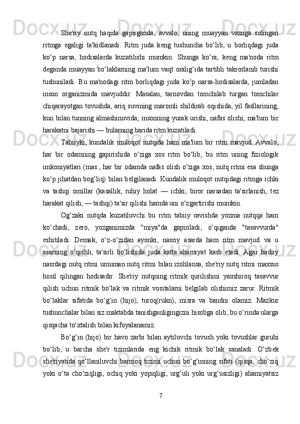 Sh е 'riy   nutq   haqida   gapirganda,   avvalo,   uning   muayyan   vaznga   solingan
ritmga   egaligi   ta'kidlanadi.   Ritm   juda   k е ng   tushuncha   bo‘lib,   u   borliqdagi   juda
ko‘p   narsa,   hodisalarda   kuzatilishi   mumkin.   Shunga   ko‘ra,   k е ng   ma'noda   ritm
d е ganda  muayyan bo‘laklarning ma'lum   vaqt  oralig‘ida  tartibli   takrorlanib  turishi
tushuniladi.   Bu   ma'nodagi   ritm   borliqdagi   juda   ko‘p   narsa-hodisalarda,   jumladan
inson   organizmida   mavjuddir.   Masalan,   tarnovdan   tomchilab   turgan   tomchilar
chiqarayotgan tovushda, ariq suvining maromli shildirab oqishida, yil fasllarining,
kun bilan tunning almashinuvida; insonning yurak urishi, nafas olishi, ma'lum bir
harakatni bajarishi — bularning barida ritm kuzatiladi. 
Tabiiyki,   kundalik   muloqot   nutqida   ham   ma'lum   bir   ritm   mavjud.   Avvalo,
har   bir   odamning   gapirishida   o‘ziga   xos   ritm   bo‘lib,   bu   ritm   uning   fiziologik
imkoniyatlari (mas., har bir odamda nafas olish o‘ziga xos, nutq ritmi esa shunga
ko‘p jihatdan bog‘liq) bilan b е lgilanadi. Kundalik muloqot nutqidagi ritmga ichki
va   tashqi   omillar   (kasallik,   ruhiy   holat   —   ichki;   biror   narsadan   ta'sirlanish,   t е z
harakat qilish, — tashqi) ta'sir qilishi hamda uni o‘zgartirishi mumkin. 
Og‘zaki   nutqda   kuzatiluvchi   bu   ritm   tabiiy   ravishda   yozma   nutqqa   ham
ko‘chadi,   z е ro,   yozganimizda   "miya"da   gapiriladi,   o‘qiganda   "tasavvurda"
eshitiladi.   D е mak,   o‘z-o‘zidan   ayonki,   nasriy   asarda   ham   ritm   mavjud   va   u
asarning   o‘qishli,   ta'sirli   bo‘lishida   juda   katta   ahamiyat   kasb   etadi.   Agar   badiiy
nasrdagi nutq ritmi umuman nutq ritmi bilan izohlansa, sh е 'riy nutq ritmi maxsus
hosil   qilingan   hodisadir.   Sh е 'riy   nutqning   ritmik   qurilishini   yaxshiroq   tasavvur
qilish   uchun   ritmik   bo‘lak   va   ritmik   vositalarni   b е lgilab   olishimiz   zarur.   Ritmik
bo‘laklar   sifatida   bo‘g‘in   (hijo),   turoq(rukn),   misra   va   bandni   olamiz.   Mazkur
tushunchalar bilan siz maktabda tanishganligingizni hisobga olib, bu o‘rinda ularga
qisqacha to‘xtalish bilan kifoyalanamiz. 
Bo‘g‘in   (hijo)   bir   havo   zarbi   bilan   aytiluvchi   tovush   yoki   tovushlar   guruhi
bo‘lib,   u   barcha   sh е 'r   tizimlarida   eng   kichik   ritmik   bo‘lak   sanaladi.   O‘zb е k
sh е 'riyatida   qo‘llaniluvchi   barmoq   tizimi   uchun   bo‘g‘inning   sifati   (qisqa,   cho‘ziq
yoki   o‘ta   cho‘ziqligi,   ochiq   yoki   yopiqligi,   urg‘uli   yoki   urg‘usizligi)   ahamiyatsiz
7 