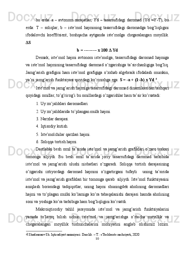bu erda: a – avtonom xarajatlar; Yd – tasarrufidagi daromad (Yd =Y-T), bu
erda:   T   –   soliqlar;   b   –   iste’mol   hajmining   tasarrufidagi   daromadga   bog’liqligini
ifodalovchi   koeffitsient,   boshqacha   aytganda   iste’molga   chegaralangan   moyillik.
Δ S 
b = --------- x 100  Δ  Yd 
Demak,   iste’mol   hajmi   avtonom   iste’molga,   tasarrufidagi   daromad   hajmiga
va iste’mol hajmining tasarrufidagi daromad o’zgarishiga ta’sirchanligiga bog’liq.
Jamg’arish   grafigini   ham   iste’mol   grafigiga   o’xshab   algebraik   ifodalash   mumkin,
ya’ni jamg’arish funktsiyasi quyidagi ko’rinishga ega:  S = -a + (1 -b) x Yd  4
 
Iste’mol va jamg’arish hajmiga tasarrufidagi daromad dinamikasidan tashqari
quyidagi omillar, to’g’rirog’i bu omillardagi o’zgarishlar ham ta’sir ko’rsatadi:  
1. Uy xo’jaliklari daromadlari.  
2. Uy xo’jaliklarida to’plangan mulk hajmi.  
3. Narxlar darajasi.  
4. Iqtisodiy kutish.  
5. Iste’molchilar qarzlari hajmi.  
6. Soliqqa tortish hajmi.  
Dastlabki besh omil ta’sirida iste’mol va jamg’arish grafiklari o’zaro teskari
tomonga   siljiydi.   Bu   besh   omil   ta’sirida   joriy   tasarrufidagi   daromad   tarkibida
iste’mol   va   jamg’arish   ulushi   nisbatlari   o’zgaradi.   Soliqqa   tortish   darajasining
o’zgarishi   ixtiyordagi   daromad   hajmini   o’zgartirgani   tufayli     uning   ta’sirida
iste’mol va jamg’arish grafiklari bir tomonga qarab  siljiydi. Iste’mol funktsiyasini
aniqlash   borasidagi   tadqiqotlar,   uning   hajmi   shuningdek   aholining   daromadlari
hajmi  va to’plagan  mulki  ko’lamiga ko’ra tabaqalanishi  darajasi  hamda aholining
soni va yoshiga ko’ra tarkibiga ham bog’liqligini ko’rsatdi.  
Makroiqtisodiy   tahlil   jarayonida   iste’mol   va   jamg’arish   funktsiyalarini
yanada   to’laroq   bilish   uchun   iste’mol   va   jamg’arishga   o’rtacha   moyillik   va
chegaralangan   moyillik   tushunchalarini   mohiyatini   anglab   olishimiz   lozim.
4   Shodmonov Sh.  Iqtisodiyot nazariyasi: Darslik. – T.: «Toshkent» nashriyoti, 2020  
  10