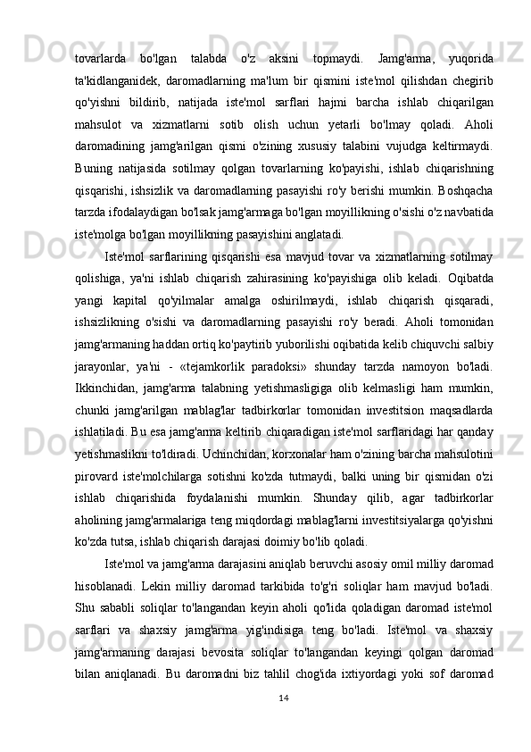 tovarlarda   bo'lgan   talabda   o'z   aksini   topmaydi.   Jamg'arma,   yuqorida
ta'kidlanganidek,   daromadlarning   ma'lum   bir   qismini   iste'mol   qilishdan   chegirib
qo'yishni   bildirib,   natijada   iste'mol   sarflari   hajmi   barcha   ishlab   chiqarilgan
mahsulot   va   xizmatlarni   sotib   olish   uchun   yetarli   bo'lmay   qoladi.   Aholi
daromadining   jamg'arilgan   qismi   o'zining   xususiy   talabini   vujudga   keltirmaydi.
Buning   natijasida   sotilmay   qolgan   tovarlarning   ko'payishi,   ishlab   chiqarishning
qisqarishi, ishsizlik  va daromadlarning pasayishi  ro'y  berishi  mumkin. Boshqacha
tarzda ifodalaydigan bo'lsak jamg'armaga bo'lgan moyillikning o'sishi o'z navbatida
iste'molga bo'lgan moyillikning pasayishini anglatadi.  
Iste'mol   sarflarining   qisqarishi   esa   mavjud   tovar   va   xizmatlarning   sotilmay
qolishiga,   ya'ni   ishlab   chiqarish   zahirasining   ko'payishiga   olib   keladi.   Oqibatda
yangi   kapital   qo'yilmalar   amalga   oshirilmaydi,   ishlab   chiqarish   qisqaradi,
ishsizlikning   o'sishi   va   daromadlarning   pasayishi   ro'y   beradi.   Aholi   tomonidan
jamg'armaning haddan ortiq ko'paytirib yuborilishi oqibatida kelib chiquvchi salbiy
jarayonlar,   ya'ni   -   «tejamkorlik   paradoksi»   shunday   tarzda   namoyon   bo'ladi.
Ikkinchidan,   jamg'arma   talabning   yetishmasligiga   olib   kelmasligi   ham   mumkin,
chunki   jamg'arilgan   mablag'lar   tadbirkorlar   tomonidan   investitsion   maqsadlarda
ishlatiladi. Bu esa jamg'arma keltirib chiqaradigan iste'mol sarflaridagi har qanday
yetishmaslikni to'ldiradi. Uchinchidan, korxonalar ham o'zining barcha mahsulotini
pirovard   iste'molchilarga   sotishni   ko'zda   tutmaydi,   balki   uning   bir   qismidan   o'zi
ishlab   chiqarishida   foydalanishi   mumkin.   Shunday   qilib,   agar   tadbirkorlar
aholining jamg'armalariga teng miqdordagi mablag'larni investitsiyalarga qo'yishni
ko'zda tutsa, ishlab chiqarish darajasi doimiy bo'lib qoladi.  
Iste'mol va jamg'arma darajasini aniqlab beruvchi asosiy omil milliy daromad
hisoblanadi.   Lekin   milliy   daromad   tarkibida   to'g'ri   soliqlar   ham   mavjud   bo'ladi.
Shu   sababli   soliqlar   to'langandan   keyin   aholi   qo'lida   qoladigan   daromad   iste'mol
sarflari   va   shaxsiy   jamg'arma   yig'indisiga   teng   bo'ladi.   Iste'mol   va   shaxsiy
jamg'armaning   darajasi   bevosita   soliqlar   to'langandan   keyingi   qolgan   daromad
bilan   aniqlanadi.   Bu   daromadni   biz   tahlil   chog'ida   ixtiyordagi   yoki   sof   daromad
  14    
  