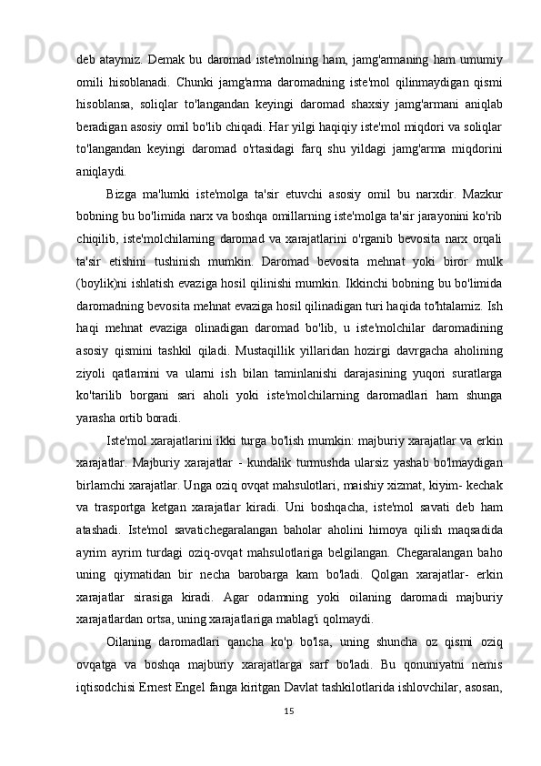 deb   ataymiz.   Demak   bu   daromad   iste'molning   ham,   jamg'armaning   ham   umumiy
omili   hisoblanadi.   Chunki   jamg'arma   daromadning   iste'mol   qilinmaydigan   qismi
hisoblansa,   soliqlar   to'langandan   keyingi   daromad   shaxsiy   jamg'armani   aniqlab
beradigan asosiy omil bo'lib chiqadi. Har yilgi haqiqiy iste'mol miqdori va soliqlar
to'langandan   keyingi   daromad   o'rtasidagi   farq   shu   yildagi   jamg'arma   miqdorini
aniqlaydi.  
Bizga   ma'lumki   iste'molga   ta'sir   etuvchi   asosiy   omil   bu   narxdir.   Mazkur
bobning bu bo'limida narx va boshqa omillarning iste'molga ta'sir jarayonini ko'rib
chiqilib,   iste'molchilarning   daromad   va   xarajatlarini   o'rganib   bevosita   narx   orqali
ta'sir   etishini   tushinish   mumkin.   Daromad   bevosita   mehnat   yoki   biror   mulk
(boylik)ni ishlatish evaziga hosil qilinishi mumkin. Ikkinchi bobning bu bo'limida
daromadning bevosita mehnat evaziga hosil qilinadigan turi haqida to'htalamiz. Ish
haqi   mehnat   evaziga   olinadigan   daromad   bo'lib,   u   iste'molchilar   daromadining
asosiy   qismini   tashkil   qiladi.   Mustaqillik   yillaridan   hozirgi   davrgacha   aholining
ziyoli   qatlamini   va   ularni   ish   bilan   taminlanishi   darajasining   yuqori   suratlarga
ko'tarilib   borgani   sari   aholi   yoki   iste'molchilarning   daromadlari   ham   shunga
yarasha ortib boradi.  
Iste'mol xarajatlarini ikki turga bo'lish mumkin: majburiy xarajatlar va erkin
xarajatlar.   Majburiy   xarajatlar   -   kundalik   turmushda   ularsiz   yashab   bo'lmaydigan
birlamchi xarajatlar. Unga oziq ovqat mahsulotlari, maishiy xizmat, kiyim- kechak
va   trasportga   ketgan   xarajatlar   kiradi.   Uni   boshqacha,   iste'mol   savati   deb   ham
atashadi.   Iste'mol   savatichegaralangan   baholar   aholini   himoya   qilish   maqsadida
ayrim   ayrim   turdagi   oziq-ovqat   mahsulotlariga   belgilangan.   Chegaralangan   baho
uning   qiymatidan   bir   necha   barobarga   kam   bo'ladi.   Qolgan   xarajatlar-   erkin
xarajatlar   sirasiga   kiradi.   Agar   odamning   yoki   oilaning   daromadi   majburiy
xarajatlardan ortsa, uning xarajatlariga mablag'i qolmaydi.  
Oilaning   daromadlari   qancha   ko'p   bo'lsa,   uning   shuncha   oz   qismi   oziq
ovqatga   va   boshqa   majburiy   xarajatlarga   sarf   bo'ladi.   Bu   qonuniyatni   nemis
iqtisodchisi Ernest Engel fanga kiritgan Davlat tashkilotlarida ishlovchilar, asosan,
  15    
  