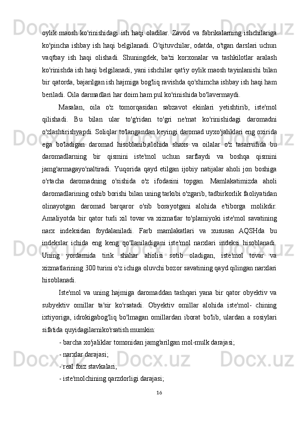 oylik   maosh   ko'rinishidagi   ish   haqi   oladilar.   Zavod   va   fabrikalarning   ishchilariga
ko'pincha  ishbay  ish  haqi  belgilanadi.  O'qituvchilar, odatda,  o'tgan  darslari  uchun
vaqtbay   ish   haqi   olishadi.   Shuningdek,   ba'zi   korxonalar   va   tashkilotlar   aralash
ko'rinishda ish haqi belgilanadi, yani ishchilar qat'iy oylik maosh tayinlanishi bilan
bir qatorda, bajarilgan ish hajmiga bog'liq ravishda qo'shimcha ishbay ish haqi ham
beriladi. Oila darmadlari har doim ham pul ko'rinishida bo'lavermaydi.  
Masalan,   oila   o'z   tomorqasidan   sabzavot   ekinlari   yetishtirib,   iste'mol
qilishadi.   Bu   bilan   ular   to'g'ridan   to'gri   ne'mat   ko'rinishidagi   daromadni
o'zlashtirishyapdi. Soliqlar to'langandan keyingi daromad uyxo'jaliklari eng oxirida
ega   bo'ladigan   daromad   hisoblanib,alohida   shaxs   va   oilalar   o'z   tasarrufida   bu
daromadlarning   bir   qismini   iste'mol   uchun   sarflaydi   va   boshqa   qismini
jamg'armagayo'naltiradi.   Yuqorida   qayd   etilgan   ijobiy   natijalar   aholi   jon   boshiga
o'rtacha   daromadning   o'sishida   o'z   ifodasini   topgan.   Mamlakatimizda   aholi
daromadlarining oshib borishi bilan uning tarkibi o'zgarib, tadbirkorlik faoliyatidan
olinayotgan   daromad   barqaror   o'sib   borayotgani   alohida   e'tiborga   molikdir.
Amaliyotda   bir   qator   turli   xil   tovar   va   xizmatlar   to'plamiyoki   iste'mol   savatining
narx   indeksidan   foydalaniladi.   Farb   mamlakatlari   va   xususan   AQSHda   bu
indekslar   ichida   eng   keng   qo'llaniladigani   iste'mol   narxlari   indeksi   hisoblanadi.
Uning   yordamida   tirik   shahar   aholisi   sotib   oladigan,   iste'mol   tovar   va
xizmatlarining 300 turini o'z ichiga oluvchi bozor savatining qayd qilingan narxlari
hisoblanadi. 
Iste'mol   va   uning   hajmiga   daromaddan   tashqari   yana   bir   qator   obyektiv   va
subyektiv   omillar   ta'sir   ko'rsatadi.   Obyektiv   omillar   alohida   iste'mol-   chining
ixtiyoriga,   idrokigabog'liq   bo'lmagan   omillardan   iborat   bo'lib,   ulardan   a   sosiylari
sifatida quyidagilarniko'rsatish mumkin:  
- barcha xo'jaliklar tomonidan jamg'arilgan mol-mulk darajasi;  
- narxlar darajasi;  
- real foiz stavkalari;  
- iste'molchining qarzdorligi darajasi; 
  16    
  