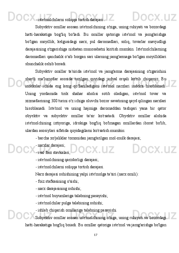 - iste'molchilarni soliqqa tortish darajasi . 
Subyektiv omillar asosan iste'molchining o'ziga, uning ruhiyati va bozordagi
hatti-harakatiga   bog'liq   bo'ladi.   Bu   omillar   qatoriga   iste'mol   va   jamg'arishga
bo'lgan   moyillik,   kelgusidagi   narx,   pul   daromadlari,   soliq,   tovarlar   mavjudligi
darajasining o'zgarishiga nisbatan munosabatni kiritish mumkin.  Iste'molchilarning
daromadlari qanchalik o'sib borgan sari ularning jamg'armaga bo'lgan moyilliklari
shunchalik oshib boradi. 
Subyektiv   omillar   ta'sirida   iste'mol   va   jamg'arma   darajasining   o'zgarishini
shartli   ma'lumotlar   asosida   tuzilgan   quyidagi   jadval   orqali   ko'rib   chiqamiz.   Bu
indekslar   ichida   eng   keng   qo'llaniladigani   iste'mol   narxlari   indeksi   hisoblanadi.
Uning   yordamida   tirik   shahar   aholisi   sotib   oladigan,   iste'mol   tovar   va
xizmatlarining 300 turini o'z ichiga oluvchi bozor savatining qayd qilingan narxlari
hisoblanadi.   Iste'mol   va   uning   hajmiga   daromaddan   tashqari   yana   bir   qator
obyektiv   va   subyektiv   omillar   ta'sir   ko'rsatadi.   Obyektiv   omillar   alohida
iste'molchining   ixtiyoriga,   idrokiga   bog'liq   bo'lmagan   omillardan   iborat   bo'lib,
ulardan asosiylari sifatida quyidagilarni ko'rsatish mumkin:  
- barcha xo'jaliklar tomonidan jamg'arilgan mol-mulk darajasi;  
- narxlar darajasi;  
- real foiz stavkalari;  
- iste'molchining qarzdorligi darajasi;  
- iste'molchilarni soliqqa tortish darajasi.  
Narx darajasi oshishining yalpi iste'molga ta'siri (narx omili):  
- foiz stafkasining o'sishi;  
- narx darajasining oshishi;  
- iste'mol buyumlariga talabning pasayishi;  
- iste'molchilar pulga talabining oshishi;  
- ishlab chiqarish omillariga talabning pasayishi. 
Subyektiv omillar asosan iste'molchining o'ziga, uning ruhiyati va bozordagi
hatti-harakatiga bog'liq boiadi. Bu omillar qatoriga iste'mol va jamg'arishga bo'lgan
  17    
  