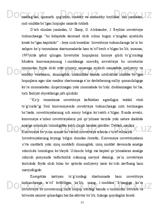 mablag lari,   qimmatli   qog ozlar,   moddiy   va   nomoddiy   boyliklar,   shu   jumladan,ʻ ʻ
mol-mulkka bo lgan huquqlar nazarda tutiladi. 	
ʻ
G arb   olimlari   jumladan,   U.   Sharp,   G.   Aleksander,   J.   Beylilar   investitsiya	
ʻ
tushunchasiga   “bu   kelajakda   daromad   olish   uchun   bugun   o zingdan   ajratilishi	
ʻ
kerak bo lgan kapitaldir” - deya izoh beradilar. Investitsiya tushunchasiga ba’zi bir	
ʻ
xalqaro ko p tomonlama shartnomalarda ham ta’rif berib o tilgan bo lib, xususan,	
ʻ ʻ ʻ
1997yilda   qabul   qilingan   Investorlar   huquqlarini   himoya   qilish   to g risidagi	
ʻ ʻ
Moskva   konvensiyasining   1-moddasiga   muvofiq   investitsiya   bu   investorlar
tomonidan   foyda   olish   yoki   ijtimoiy   samaraga   erishish   maqsadida   moliyaviy   va
moddiy   vositalarni,   shuningdek,   molmulkka   hamda   intellektual   mulkka   bo lgan	
ʻ
huquqlarni agar ular mazkur shartnomaga a’zo davlatlarning milliy qonunchiligiga
ko ra   muomaladan   chiqarilmagan   yoki   muomalada   bo lishi   cheklanmagan   bo lsa,	
ʻ ʻ ʻ
turli faoliyat obyektlariga jalb qilishdir.  
“Ko p   tomonlama   investitsiya   kafolatlari   agentligini   tashkil   etish	
ʻ
to g risida”gi   Seul   konvensiyasida   investitsiya   tushunchasiga   izoh   berilmagan	
ʻ ʻ
bo lsada,   investitsiyalarning   uch   asosiy   belgisi   ko rsatib   o tilgan.   Bunda   avvalo,
ʻ ʻ ʻ
konvensiya   a’zolari   investitsiyalarni   pul   qo yilmasi   tarzida   yoki   natura   shaklida	
ʻ
amalga oshirilishi lozimligidan kelib chiqib harakat qiladilar. Demak, mazkur 
Konvensiya bo yicha xizmat ko rsatish investitsiya sifatida e’tirof etilmaydi. 	
ʻ ʻ
Investitsiyalarning   keyingi   belgisi   shundan   iboratki,   Konvensiya   investitsiyalarni
o rta   muddatli   yoki   uzoq   muddatli   shuningdek,   uzoq   muddat   davomida   amalga	
ʻ
oshirilishi lozimligini ko zlaydi. Uchinchi  belgi esa kapital  qo yilmalarini  amalga	
ʻ ʻ
oshirish   jarayonida   tadbirkorlik   riskining   mavjud   ekanligi,   ya’ni   investitsiya
kiritishda   foyda   olish   bilan   bir   qatorda   moliyaviy   zarar   ko rish   xavfining   ham	
ʻ
mavjudligidir.  
Energetika   xartiyasi   to g risidagi   shartnomada   ham   investitsiya	
ʻ ʻ
tushunchasiga   ta’rif   keltirilgan   bo lib,   uning   1-moddasi   6-bangiga   ko ra	
ʻ ʻ
investitsiya bu investorning mulk huquqi ostidagi hamda u tomonidan bevosita va
bilvosita nazorat qilinadigan barcha aktivlar bo lib, bularga quyidagilar kiradi:  	
ʻ
  21