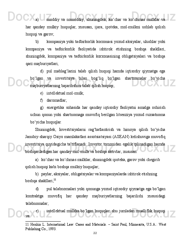 a) moddiy   va   nomoddiy,   shuningdek,   ko char   va   ko chmas   mulklar   vaʻ ʻ
har   qanday   mulkiy   huquqlar,   xususan,   ijara,   ipoteka,   mol-mulkni   ushlab   qolish
huquqi va garov;                     
b) kompaniya yoki tadbirkorlik korxonasi yoxud aksiyalar, ulushlar yoki
kompaniya   va   tadbirkorlik   faoliyatida   ishtirok   etishning   boshqa   shakllari,
shuningdek,   kompaniya   va   tadbirkorlik   korxonasining   obligatsiyalari   va   boshqa
qarz majburiyatlari;  
d) pul   mablag larini   talab   qilish   huquqi   hamda   iqtisodiy   qiymatga   ega	
ʻ
bo lgan   va   investitsiya   bilan   bog liq   bo lgan   shartnomalar   bo yicha	
ʻ ʻ ʻ ʻ
majburiyatlarning bajarilishini talab qilish huquqi;  
e) intellektual mol-mulk;   
f) daromadlar;  
g) energetika   sohasida   har   qanday   iqtisodiy   faoliyatni   amalga   oshirish
uchun qonun yoki shartnomaga muvofiq berilgan litsenziya  yoxud ruxsatnoma
bo yicha huquqlar.  
ʻ
Shuningdek,   Investitsiyalarni   rag batlantirish   va   himoya   qilish   bo yicha	
ʻ ʻ
Janubiy-sharqiy Osiyo mamlakatlari assotsiatsiyasi (ASEAN) kelishuviga muvofiq
investitsiya quyidagicha ta’riflanadi: Investor tomonidan egalik qilinadigan hamda
boshqariladigan har qanday mol-mulk va boshqa aktivlar, xususan:  
a) ko char va ko chmas mulklar, shuningdek ipoteka, garov yoki chegirib 	
ʻ ʻ
qolish huquqi kabi boshqa mulkiy huquqlar;  
b) paylar, aksiyalar, obligatsiyalar va kompaniyalarda ishtirok etishning 
boshqa shakllari; 11
 
d) pul talabnomalari yoki qonunga yoxud iqtisodiy qiymatga ega bo lgan	
ʻ
kontraktga   muvofiq   har   qanday   majburiyatlarning   bajarilishi   xususidagi
talabnomalar;  
e) intellektual mulkka bo lgan huquqlar, shu jumladan mualliflik huquqi	
ʻ
va 
11   Henkin   L.   International   Law:   Cases   and   Materials.   –   Saint   Paul,   Minnesota,   U.S.A.:   West
Publishing Co., 1993.  
  22    
  