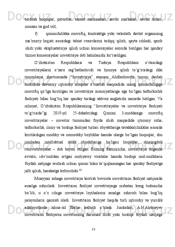 turdosh   huquqlar,   patentlar,   sanoat   namunalari,   savdo   markalari,   savdo   sirlari,
nouxau va gud vill;  
f) qonunchilikka   muvofiq,   kontraktga   yoki   vakolatli   davlat   organining
ma muriy   hujjati   asosidagi   tabiat   resurslarini   tadqiq   qilish,   qayta   ishlash,   qazibʼ
olish   yoki   ekspluatatsiya   qilish   uchun   konsessiyalar   asosida   berilgan   har   qanday
biznes konsessiyalar investitsiya deb baholanishi ko rsatilgan.  	
ʻ
O zbekiston   Respublikasi   va   Turkiya   Respublikasi   o rtasidagi	
ʻ ʻ
investitsiyalarni   o zaro   rag batlantirish   va   himoya   qilish   to g risidagi   ikki	
ʻ ʻ ʻ ʻ
tomonlama   shartnomada   “Investitsiya”   atamasi   Ahdlashuvchi   tomon   davlati
hududida   davomiy   iqtisodiy   aloqalar   o rnatish   maqsadida   uning   qonunchiligiga	
ʻ
muvofiq   qo lga   kiritilgan   va   investitsiya   xususiyatlariga   ega   bo lgan   tadbirkorlik	
ʻ ʻ
faoliyati   bilan   bog liq   har   qanday   turdagi   aktivni   anglatishi   nazarda   tutilgan.   Va	
ʻ
nihoyat,   O zbekiston   Respublikasining   “Investitsiyalar   va   investitsiya   faoliyati	
ʻ
to g risida”gi   2019-yil   25-dekabridagi   Qonuni   3-moddasiga   muvofiq	
ʻ ʻ
investitsiyalar   –   investor   tomonidan   foyda   olish   maqsadida   ijtimoiy   soha,
tadbirkorlik, ilmiy va boshqa faoliyat turlari obyektlariga tavakkalchiliklar asosida
kiritiladigan   moddiy   va   nomoddiy   boyliklar   hamda   ularga   bo lgan   huquqlar,   shu	
ʻ
jumladan   intellektual   mulk   obyektlariga   bo lgan   huquqlar,   shuningdek	
ʻ
reinvestitsiyalar   –   deb   bayon   etilgan.   Bizning   fikrimizcha,   investitsiya   deganda
avvalo,   iste’moldan   ortgan   moliyaviy   vositalar   hamda   boshqa   mol-mulklarni
foydali natijaga erishish uchun qonun bilan ta’qiqlanmagan har qanday faoliyatga
jalb qilish, harakatga keltirishdir. 12
 
Muayyan sohaga investitsiya kiritish bevosita investitsion faoliyat natijasida
amalga   oshiriladi.   Investitsion   faoliyat   investitsiyaga   nisbatan   keng   tushuncha
bo lib,   u   o z   ichiga   investitsiya   loyihalarini   amalga   oshirish   bilan   bog liq	
ʻ ʻ ʻ
jarayonlarni   qamrab   oladi.   Investitsion   faoliyat   haqida   turli   iqtisodiy   va   yuridik
adabiyotlarda   xilma-xil   fikrlar   keltirib   o tiladi.   Jumladan,   A.N.Alekseyev	
ʻ
investitsion   faoliyatni   investorning   daromad   olish   yoki   boshqa   foydali   natijaga
  23    
  