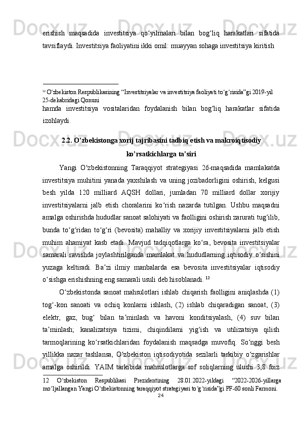 erishish   maqsadida   investitsiya   qo yilmalari   bilan   bog liq   harakatlari   sifatidaʻ ʻ
tavsiflaydi. Investitsiya faoliyatini ikki omil: muayyan sohaga investitsiya kiritish 
                                                              
12
  O zbekiston Respublikasining “Investitsiyalar va investitsiya faoliyati to g risida”gi 2019-yil 	
ʻ ʻ ʻ
25-dekabridagi Qonuni  
hamda   investitsiya   vositalaridan   foydalanish   bilan   bog liq   harakatlar   sifatida	
ʻ
izohlaydi. 
2.2. O’zbekistonga xorij tajribasini tadbiq etish va makroiqtisodiy 
ko’rsatkichlarga ta’siri 
Yangi   O zbekistonning   Taraqqiyot   strategiyasi   26-maqsadida   mamlakatda	
ʻ
investitsiya   muhitini   yanada   yaxshilash   va   uning   jozibadorligini   oshirish,   kelgusi
besh   yilda   120   milliard   AQSH   dollari,   jumladan   70   milliard   dollar   xorijiy
investitsiyalarni   jalb   etish   choralarini   ko rish   nazarda   tutilgan.   Ushbu   maqsadni	
ʻ
amalga oshirishda hududlar sanoat salohiyati va faolligini oshirish zarurati tug ilib,	
ʻ
bunda   to g ridan   to g ri   (bevosita)   mahalliy   va   xorijiy   investitsiyalarni   jalb   etish	
ʻ ʻ ʻ ʻ
muhim   ahamiyat   kasb   etadi.   Mavjud   tadqiqotlarga   ko ra,   bevosita   investitsiyalar	
ʻ
samarali   ravishda   joylashtirilganda   mamlakat   va   hududlarning   iqtisodiy   o sishini	
ʻ
yuzaga   keltiradi.   Ba zi   ilmiy   manbalarda   esa   bevosita   investitsiyalar   iqtisodiy	
ʼ
o sishga erishishning eng samarali usuli deb hisoblanadi. 	
ʻ 12
 
O zbekistonda   sanoat   mahsulotlari   ishlab   chiqarish   faolligini   aniqlashda   (1)	
ʻ
tog -kon   sanoati   va   ochiq   konlarni   ishlash,   (2)   ishlab   chiqaradigan   sanoat,   (3)	
ʻ
elektr,   gaz,   bug   bilan   ta minlash   va   havoni   konditsiyalash,   (4)   suv   bilan	
ʻ ʼ
ta minlash;   kanalizatsiya   tizimi,   chiqindilarni   yig ish   va   utilizatsiya   qilish	
ʼ ʻ
tarmoqlarining   ko rsatkichlaridan   foydalanish   maqsadga   muvofiq.   So nggi   besh	
ʻ ʻ
yillikka   nazar   tashlansa,   O zbekiston   iqtisodiyotida   sezilarli   tarkibiy   o zgarishlar	
ʻ ʻ
amalga   oshirildi.   YAIM   tarkibida   mahsulotlarga   sof   soliqlarning   ulushi   3,8   foiz
12   O zbekiston   Respublikasi   Prezidentining   28.01.2022-yildagi   “2022-2026-yillarga	
ʻ
mo ljallangan Yangi O zbekistonning taraqqiyot strategiyasi to g risida”gi PF-60 sonli Farmoni. 	
ʻ ʻ ʻ ʻ
  24