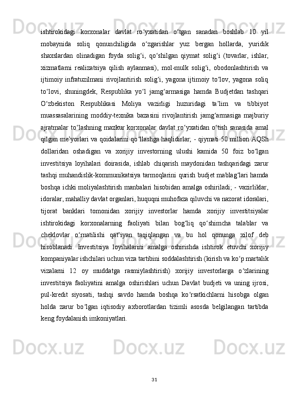 ishtirokidagi   korxonalar   davlat   ro yxatidan   o tgan   sanadan   boshlab   10   yilʻ ʻ
mobaynida   soliq   qonunchiligida   o zgarishlar   yuz   bergan   hollarda,   yuridik
ʻ
shaxslardan   olinadigan   foyda   solig i,   qo shilgan   qiymat   solig i   (tovarlar,   ishlar,	
ʻ ʻ ʻ
xizmatlarni   realizatsiya   qilish   aylanmasi),   mol-mulk   solig i,   obodonlashtirish   va	
ʻ
ijtimoiy   infratuzilmani   rivojlantirish   solig i,   yagona   ijtimoiy   to lov,   yagona   soliq	
ʻ ʻ
to lovi,   shuningdek,   Respublika   yo l   jamg armasiga   hamda   Budjetdan   tashqari	
ʻ ʻ ʻ
O zbekiston   Respublikasi   Moliya   vazirligi   huzuridagi   ta’lim   va   tibbiyot
ʻ
muassasalarining   moddiy-texnika   bazasini   rivojlantirish   jamg armasiga   majburiy	
ʻ
ajratmalar   to lashning   mazkur   korxonalar   davlat   ro yxatidan   o tish   sanasida   amal	
ʻ ʻ ʻ
qilgan me’yorlari va qoidalarini qo llashga haqlidirlar; - qiymati 50 million AQSh	
ʻ
dollaridan   oshadigan   va   xorijiy   investorning   ulushi   kamida   50   foiz   bo lgan	
ʻ
investitsiya   loyihalari   doirasida,   ishlab   chiqarish   maydonidan   tashqaridagi   zarur
tashqi muhandislik-kommunikatsiya tarmoqlarini qurish budjet mablag lari hamda	
ʻ
boshqa ichki moliyalashtirish manbalari hisobidan amalga oshiriladi; - vazirliklar,
idoralar, mahalliy davlat organlari, huquqni muhofaza qiluvchi va nazorat idoralari,
tijorat   banklari   tomonidan   xorijiy   investorlar   hamda   xorijiy   investitsiyalar
ishtirokidagi   korxonalarning   faoliyati   bilan   bog liq   qo shimcha   talablar   va	
ʻ ʻ
cheklovlar   o rnatilishi   qat’iyan   taqiqlangan   va   bu   hol   qonunga   xilof   deb	
ʻ
hisoblanadi.   Investitsiya   loyihalarini   amalga   oshirishda   ishtirok   etuvchi   xorijiy
kompaniyalar ishchilari uchun viza tartibini soddalashtirish (kirish va ko p martalik	
ʻ
vizalarni   12   oy   muddatga   rasmiylashtirish)   xorijiy   investorlarga   o zlarining
ʻ
investitsiya   faoliyatini   amalga   oshirishlari   uchun   Davlat   budjeti   va   uning   ijrosi,
pul-kredit   siyosati,   tashqi   savdo   hamda   boshqa   ko rsatkichlarni   hisobga   olgan	
ʻ
holda   zarur   bo lgan   iqtisodiy   axborotlardan   tizimli   asosda   belgilangan   tartibda	
ʻ
keng foydalanish imkoniyatlari. 
 
 
 
  31    
  