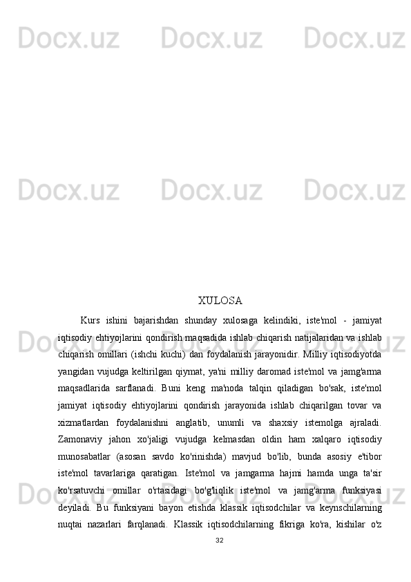  
 
 
 
 
 
 
 
 
 
 
 
XULOSA 
Kurs   ishini   bajarishdan   shunday   xulosaga   kelindiki,   iste'mol   -   jamiyat
iqtisodiy ehtiyojlarini qondirish maqsadida ishlab chiqarish natijalaridan va ishlab
chiqarish   omillari   (ishchi   kuchi)   dan   foydalanish   jarayonidir.  Milliy   iqtisodiyotda
yangidan   vujudga   keltirilgan   qiymat,   ya'ni   milliy   daromad   iste'mol   va   jamg'arma
maqsadlarida   sarflanadi.   Buni   keng   ma'noda   talqin   qiladigan   bo'sak,   iste'mol
jamiyat   iqtisodiy   ehtiyojlarini   qondirish   jarayonida   ishlab   chiqarilgan   tovar   va
xizmatlardan   foydalanishni   anglatib,   unumli   va   shaxsiy   istemolga   ajraladi.
Zamonaviy   jahon   xo'jaligi   vujudga   kelmasdan   oldin   ham   xalqaro   iqtisodiy
munosabatlar   (asosan   savdo   ko'rinishda)   mavjud   bo'lib,   bunda   asosiy   e'tibor
iste'mol   tavarlariga   qaratigan.   Iste'mol   va   jamgarma   hajmi   hamda   unga   ta'sir
ko'rsatuvchi   omillar   o'rtasidagi   bo'g'liqlik   iste'mol   va   jamg'arma   funksiyasi
deyiladi.   Bu   funksiyani   bayon   etishda   klassik   iqtisodchilar   va   keynschilarning
nuqtai   nazarlari   farqlanadi.   Klassik   iqtisodchilarning   fikriga   ko'ra,   kishilar   o'z
  32    
  