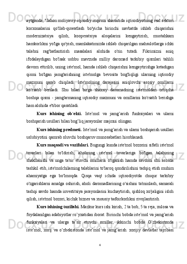 aytganda, "Jahon moliyaviy-iqisodiy inqirozi sharoitida iqtisodiyotning real sektori
korxonalarini   qo'llab-quwatlash   bo'yicha   birinchi   navbatda   ishlab   chiqarishni
modernizatsiya   qilish,   kooperatsiya   aloqalarini   kengaytirish,   mustahkam
hamkorlikni yo'lga qo'yish, mamlakatimizda ishlab chiqarilgan mahsulotlarga ichki
talabni   rag'batlantirish   masalalari   alohida   o'rin   tutadi.   Fikrimizni   aniq
ifodalaydigan   bo'lsak   ushbu   mavzuda   milliy   daromad   tarkibiy   qismlari   tahlili
davom ettirilib, uning iste'mol, hamda ishlab chiqarishni kengaytirishga ketadigan
qismi   bo'lgan   jamg'arishning   iste'molga   bevosita   bog'liqligi   ularning   iqtisodiy
mazmuni   qarab   chiqiladi.   Iste'molning   darajasini   aniqlovchi   asosiy   omillarni
ko'rsatib   beriladi.   Shu   bilan   birga   shaxsiy   daromadning   iste'moldan   ortiqcha
boshqa  qismi   -  jamg'armaning  iqtisodiy  mazmuni   va  omillarini   ko'rsatib  berishga
ham alohida e'tibor qaratiladi. 
Kurs   ishining   ob`ekti.   Iste’mol   va   jamg’arish   funksiyalari   va   ularni
boshqarish usullari bilan bog’liq jarayonlar majmui olingan. 
Kurs ishining predmeti.  Iste’mol va jamg’arish va ularni boshqarish usullari
uslubiyotini qamrab oluvchi boshqaruv munosabatlari hisoblanadi. 
Kurs maqsadi va vazifalari.  Bugungi kunda iste'mol bozorini sifatli iste'mol
tovarlari   bilan   to'ldirish,   aholining   iste'mol   tovarlariga   bo'lgan   talabining
shakllanishi   va   unga   ta'sir   etuvchi   omillarni   o'rganish   hamda   savdoni   shu   asosda
tashkil etib, iste'molchilarning talablarini to'laroq qondirilishini tadqiq etish muhim
ahamiyatga   ega   bo'lmoqda.   Qisqa   vaqt   ichida   iqtisodiyotda   chuqur   tarkibiy
o'zgarishlarni amalga oshirish, aholi daromadlarining o'sishini ta'minlash, samarali
tashqi savdo hamda investitsiya jarayonlarini kuchaytirish, qishloq xo'jaligini isloh
qilish, iste'mol bozori, kichik biznes va xususiy tadbirkorlikni rivojlantirish. 
Kurs ishining tuzilishi.  Mazkur kurs ishi kirish, 2 ta bob, 5 ta reja, xulosa va
foydalanilgan adabiyotlar ro’yxatidan iborat. Birinchi bobda iste’mol va jamg’arish
funksiyalari   va   ularga   ta’sir   etuvchi   omillar,   ikkinchi   bobda   O’zbekistonda
iste mol,   xorij   va   o’zbekistonda   iste’mol   va   jamg’arish.   xorijiy   davlatlar   tajribasiʼ
  4    
  