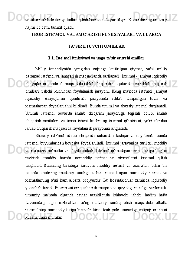 va ularni o’zbekistonga tadbiq qilish haqida so’z yuritilgan. Kurs ishining umumiy
hajmi 36 betni tashkil qiladi. 
I BOB ISTE’MOL VA JAMG’ARISH FUNKSIYALARI VA ULARGA 
TA’SIR ETUVCHI OMILLAR 
1.1. Iste’mol funksiyasi va unga ta’sir etuvchi omillar 
Milliy   iqtisodiyotda   yangidan   vujudga   keltirilgan   qiymat,   ya'ni   milliy
daromad iste'mol va jamg'arish maqsadlarida sarflanadi. Iste'mol - jamiyat iqtisodiy
ehtiyojlarini qondirish maqsadida ishlab chiqarish natijalaridan va ishlab chiqarish
omillari   (ishchi   kuchi)dan   foydalanish   jarayoni.   Keng   ma'noda   iste'mol   jamiyat
iqtisodiy   ehtiyojlarini   qondirish   jarayonida   ishlab   chiqarilgan   tovar   va
xizmatlardan foydalanishni bildiradi. Bunda unumli va shaxsiy iste'mol farqlanadi.
Unumli   iste'mol   bevosita   ishlab   chiqarish   jarayoniga   tegishli   bo'lib,   ishlab
chiqarish   vositalari   va   inson   ishchi   kuchining   iste'mol   qilinishini,   ya'ni   ulardan
ishlab chiqarish maqsadida foydalanish jarayonini anglatadi.  
Shaxsiy   iste'mol   ishlab   chiqarish   sohasidan   tashqarida   ro'y   berib,   bunda
iste'mol  buyumlaridan bevosita foydalaniladi. Iste'mol  jarayonida turli xil  moddiy
va  ma'naviy   ne'matlardan   foydalaniladi.  Iste'mol   qilinadigan   ne'mat   turiga   bog'liq
ravishda   moddiy   hamda   nomoddiy   ne'mat   va   xizmatlarni   iste'mol   qilish
farqlanadi.Bularning   tarkibiga   kiruvchi   moddiy   ne'mat   va   xizmatlar   bilan   bir
qatorda   aholining   madaniy   xordig'i   uchun   mo'jallangan   nomoddiy   ne'mat   va
xizmatlarning   o'rni   ham   albatta   beqiyosdir.   Bu   ko'rsatkichlar   zamirida   iqdisodiy
yuksalish turadi. Fikrimizni aniqlashtirish maqsadida quyidagi misolga yuzlansak:
umumiy   ma'noda   olganda   davlat   tashkilotida   ishlovchi   ishchi   hodim   hafta
davomidagi   og'ir   mehnatdan   so'ng   madaniy   xordiq   olish   maqsadida   albatta
iste'molning nomoddiy turiga kiruvchi kino, teatr yoki konsertga ehtiyoji ortishini
kuzatishimiz mumkin.  
  5
