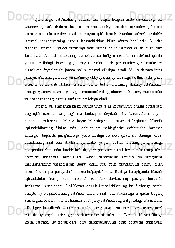 Qondirilgan   iste'molning   bunday   turi   orqali   kelgusi   hafta   davomidagi   ish
unumining   ko'tarilishiga   bu   esa   makroiqtisodiy   jihatdan   iqtisodning   barcha
ko'rsatkichlarida   o'sishni   o'zida   namoyon   qilib   beradi.   Bundan   ko'rinib   turibdiki
iste'mol   iqtisodiyotning   barcha   ko'rsatkichlari   bilan   o'zaro   bog'liqdir.   Bundan
tashqari   iste'molni   yakka   tartibdagi   yoki   jamoa   bo'lib   iste'mol   qilish   bilan   ham
farqlanadi.   Alohida   shaxsning   o'z   ixtiyorida   bo'lgan   ne'matlarni   iste'mol   qilishi
yakka   tartibdagi   iste'molga,   jamiyat   a'zolari   turli   guruhlarining   ne'matlardan
birgalikda   foydalanishi   jamoa   bo'lib   iste'mol   qilishga   kiradi.   Milliy   daromadning
jamiyat a'zolaring moddiy va ma'naviy ehtiyojlarini qondirishga sarflanuvchi qismi
iste'mol   fondi   deb   ataladi.   Iste'mol   fondi   butun   aholining   shaxsiy   iste'molini,
aholiga ijtimoiy xizmat qiladigan muassasalardagi, shuningdek, ilmiy muassasalar
va boshqarishdagi barcha sarflarni o'z ichiga oladi. 
Iste'mol va jamg'arma hajmi hamda unga ta'sir ko'rsatuvchi omilar o'rtasidagi
bog'liqlik   iste'mol   va   jamg'arma   funksiyasi   deyiladi.   Bu   funksiyalarni   bayon
etishda klassik iqtisodchilar va keynschilarning nuqtai nazarlari farqlanadi. Klassik
iqtisodchilarning   fikriga   ko'ra,   kishilar   o'z   mablag'larini   qo'shimcha   daromad
keltirgan   taqdirda   jamg'armaga   yo'naltirishga   harakat   qiladilar.   Shunga   ko'ra,
banklarning   real   foiz   stavkasi   qanchalik   yuqori   bo'lsa,   ularning   jamg'armaga
qiziqishlari   shu   qadar   kuchli   bo'ladi,   ya'ni   jamg'arma   real   foiz   stavkasining   o'sib
boruvchi   funksiyasi   hisoblanadi.   Aholi   daromadlari   iste'mol   va   jamg'arma
mablag'larining   yig'indisidan   iborat   ekan,   real   foiz   stavkasining   o'sishi   bilan
iste'mol kamayib, pasayishi bilan esa ko'payib boradi. Boshqacha aytganda, klassik
iqtisodchilar   fikriga   ko'ra   iste'mol   real   foiz   stavkasining   pasayib   boruvchi
funksiyasi   hisoblanadi.   J.M.Keyns   klassik   iqtisodchilarning   bu   fikrlariga   qarshi
chiqib,   uy   xo'jaliklarining   iste'mol   sarflari   real   foiz   stavkasiga   u   qadar   bog'liq
emasligini,   kishilar   uchun   hamma   vaqt   joriy   iste'molning   kelgusidagi   iste'moldan
afzalligini   ta'kidlaydi.  U iste'mol  sarflari  darajasiga  ta'sir  ko'rsatuvchi  asosiy   omil
sifatida   uy   xo'jaliklarining   joriy   daromadlarini   ko'rsatadi.   Demak,   Keyns   fikriga
ko'ra,   iste'mol   uy   xo'jaliklari   joriy   daromadlarining   o'sib   boruvchi   funksiyasi
  6