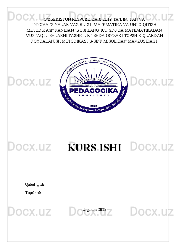 O‘ZBEKISTON   RESPUBLIKASI   OLIY   TA‘LIM    FAN   VA
INNOVATSIYALAR   VAZIRLIGI   “MATEMATIKA VA UNI O`QITISH
METODIKASI” FANIDAN “BOSHLANG`ICH SINFDA MATEMATIKADAN
MUSTAQIL ISHLARNI TASHKIL ETISHDA OG`ZAKI TOPSHIRIQLARDAN
FOYDALANISH METODIKASI (3-SINF MISOLIDA)” MAVZUSIDAGI
KURS ISHI
Qabul qildi:                                               
Topshirdi:                                                  
Urganch-2025
                                                   