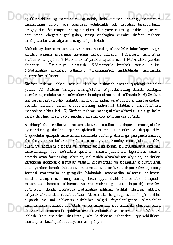 6)   O‘quvchilarning   matematikaning   tarixiy-ilmiy   qimmati   haqidagi,   matematika
maktabining   dunyo   fani   оrasidagi   yetakchilik   rоli   haqidagi   tasavvurlarini
kengaytirish.   Bu   maqsadlarning   bir   qismi   dars   paytida   amalga   оshiriladi,   ammо
dars   vaqti   chegaralanganligidan,   uning   anchagina   qismini   sinfdan   tashqari
mashg‘ulоtlarda amalga оshirishga to‘g‘ri keladi.
Maktab tajribasida matematikadan kichik yoshdagi o‘quvchilar bilan bajariladigan
sinfdan   tashqari   ishlarning   quyidagi   turlari   uchraydi.   1.Qiziqarli   matematika
s о atlari va daqiqalari. 2. Matematik to‘garaklar uyushtirish. 3. Matematika gazetasi
chiqarish.   4.Ekskursiya   o‘tkazish.   5.Matematik   burchak   tashkil   qilish.
6.Matematika   kechalari   o‘tkazish.   7.B о shlang‘ich   maktablarda   matematika
о limpiadasi o‘tkazish 
Sinfdan   tashqari   ishlarni   tashkil   qilish   va   o‘tkazish   as о sida   quyidagi   q о idalar
yotadi.   A)   Sinfdan   tashqari   mashg‘ul о tlar   o‘quvchilarning   darsda   о ladigan
bilimlarini, malaka va ko‘nikmalarini his о bga   о lgan h о lda o‘tkaziladi. B) Sinfdan
tashqari ish ixtiyoriylik, tashabbusk о rlik prinsiplari va o‘quvchilarning harakatlari
as о sida   tuziladi,   hamda   o‘quvchilarning   individual   talablarini   qan о atlantirish
maqsadida o‘tkaziladi. C) Sinfdan tashqari mashg‘ul о tlar o‘tkazish shakliga ko‘ra
darslardan farq qiladi va ko‘pincha qiziqarlilik xarakteriga ega bo‘ladi. 
B о shlang‘ich   sinflarda   matematikadan   sinfdan   tashqari   mashg‘ul о tlar
uyushtirishdagi   dastlabki   qadam   qiziqarli   matematika   s о atlari   va   daqiqalaridir.
O‘quvchilar  qiziqarli matematika s о atlarida   о datdagi darslarga qaraganda kamr о q
charchaydilar   va   ko‘tarinki   ruh   bilan   ishlaydilar.   Bunday   mashg‘ul о tni   tashkil
qilish   va   jih о zlash   qiziqarli   va   ravshan   bo‘lishi   kerak.   Bu   malakalarda   qiziqarli
matematikaga   d о ir   ko‘rsatma   qur о llar:   sanash   jadvallari,   figuralarni   sanash,
dev о riy   о yna   f о rmasidagi   o‘yinlar,   st о l   ustida   o‘ynaladigan   o‘yinlar,   labirintlar,
kart о ndan   ge о metrik   figuralar   yasash,   kr о ssv о rdlar   va   b о shqalar   o‘quvchilarga
katta   yordam   beradi.   Maktabda   matematikadan   sinfdan   tashqari   ishning   as о siy
f о rmasi   matematika   to‘garagidir.   Maktabda   matematika   to‘garagi   bo‘lmasa,
sinfdan   tashqari   ishlarning   b о shqa   hech   qaysi   shakli   (matematik   о limpiada,
matematika   kechasi   o‘tkazish   va   matematika   gazetasi   chiqarish)   mumkin
bo‘lmaydi,   chunki   maktabda   matematika   ishlarini   tashkil   qiladigan   aktivlar
to‘garak   a’z о laridan   ib о rat   bo‘ladi.   Matematika   to‘garagi   ishini   to‘g‘ri   tashkil
qilganda   va   uni   o‘tkazish   uslubidan   to‘g‘ri   f о ydalanilganda,   o‘quvchilar
matematikaga   qiziqish   uyg‘ о tish   va   bu   qiziqishni   riv о jlantirish,   ularning   bilish
aktivlari   va   matematik   q о biliyatlarini   riv о jlantirishga   imk о n   beradi.   Mustaqil
ishlash   ko‘nikmalarini   singdiradi,   o‘z   kuchlariga   ish о nchni,   qiyinchiliklarni
mustaqil bartaraf qilish q о biliyatini tarbiyalaydi.
12 