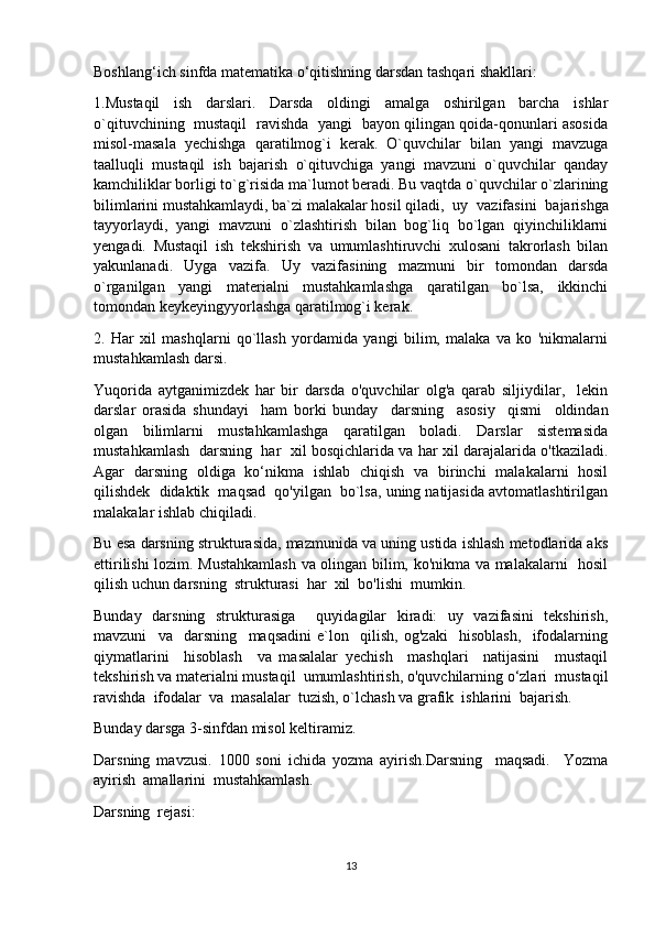 Boshlang‘ich sinfda matematika o‘qitishning darsdan tashqari shakllari: 
1.Mustaqil   ish   darslari.   Darsda   oldingi   amalga   oshirilgan   barcha   ishlar
o`qituvchining   mustaqil   ravishda   yangi   bayon qilingan qoida-qonunlari asosida
misol-masala   yechishga   qaratilmog`i   kerak.   O`quvchilar   bilan   yangi   mavzuga
taalluqli   mustaqil   ish   bajarish   o`qituvchiga   yangi   mavzuni   o`quvchilar   qanday
kamchiliklar borligi to`g`risida ma`lumot beradi. Bu vaqtda o`quvchilar o`zlarining
bilimlarini mustahkamlaydi, ba`zi malakalar hosil  qiladi,   uy   vazifasini   bajarishga
tayyorlaydi,   yangi   mavzuni   o`zlashtirish   bilan   bog`liq   bo`lgan   qiyinchiliklarni
yengadi.   Mustaqil   ish   tekshirish   va   umumlashtiruvchi   xulosani   takrorlash   bilan
yakunlanadi.   Uyga   vazifa.   Uy   vazifasining   mazmuni   bir   tomondan   darsda
o`rganilgan   yangi   materialni   mustahkamlashga   qaratilgan   bo`lsa,   ikkinchi
tomondan keykeyingyyorlashga qaratilmog`i kerak.
2.   Har   xil   mashqlarni   qo`llash   yordamida   yangi   bilim,   malaka   va   ko   'nikmalarni
mustahkamlash darsi.
Yuqorida   aytganimizdek   har   bir   darsda   o'quvchilar   olg'a   qarab   siljiydilar,     lekin
darslar   orasida   shundayi     ham   borki   bunday     darsning     asosiy     qismi     oldindan
olgan   bilimlarni   mustahkamlashga   qaratilgan   boladi.   Darslar   sistemasida
mustahkamlash   darsning  har   xil bosqichlarida va har xil darajalarida o'tkaziladi.
Agar   darsning   oldiga   ko‘nikma   ishlab   chiqish   va   birinchi   malakalarni   hosil
qilishdek  didaktik  maqsad  qo'yilgan  bo`lsa, uning natijasida avtomatlashtirilgan
malakalar ishlab chiqiladi.
Bu esa darsning strukturasida, mazmunida va uning ustida ishlash metodlarida aks
ettirilishi lozim. Mustahkamlash va olingan bilim, ko'nikma va malakalarni   hosil
qilish uchun darsning  strukturasi  har  xil  bo'lishi  mumkin.  
Bunday   darsning   strukturasiga     quyidagilar   kiradi:   uy   vazifasini   tekshirish,
mavzuni     va     darsning     maqsadini   e`lon     qilish,   og'zaki     hisoblash,     ifodalarning
qiymatlarini     hisoblash     va   masalalar   yechish     mashqlari     natijasini     mustaqil
tekshirish va materialni mustaqil  umumlashtirish, o'quvchilarning o‘zlari  mustaqil
ravishda  ifodalar  va  masalalar  tuzish, o`lchash va grafik  ishlarini  bajarish.
Bunday darsga 3-sinfdan misol keltiramiz.
Darsning   mavzusi.   1000   soni   ichida   yozma   ayirish.Darsning     maqsadi.     Yozma
ayirish  amallarini  mustahkamlash.
Darsning  rejasi:
13 