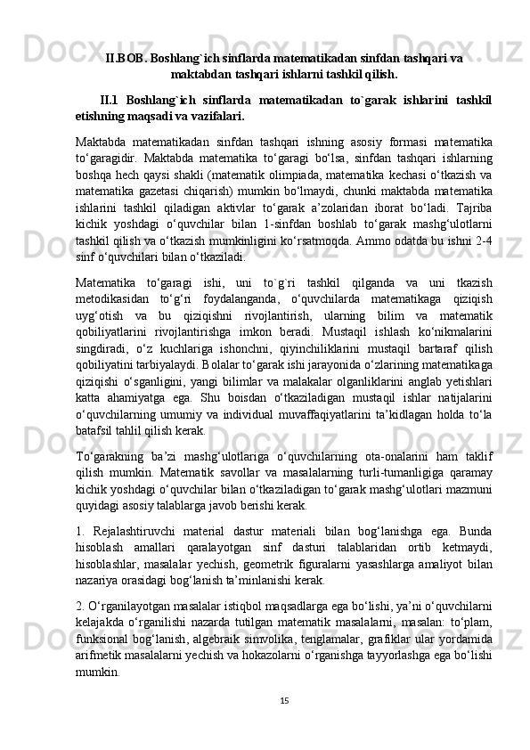 II.BOB.  Boshlang`ich sinflarda matematikadan sinfdan tashqari va
maktabdan tashqari ishlarni tashkil qilish .
      II.1   Boshlang`ich   sinflarda   matematikadan   to`garak   ishlarini   tashkil
etishning maqsadi va vazifalari.
Maktabda   matematikadan   sinfdan   tashqari   ishning   asosiy   formasi   matematika
t o‘ garagidir .   Maktabda   matematika   to‘garagi   bo‘lsa ,   sinfdan   tashqari   ishlarning
bosh q a   h ech   q aysi   shakli   ( matematik   olimpiada ,   matematika   kechasi   o‘ tkazish   va
matematika   gazetasi   chi q arish )   mumkin   b o‘ lmaydi ,   chunki   maktabda   matematika
ishlarini   tashkil   q iladigan   aktivlar   to‘garak   a’zolaridan   iborat   bo‘ladi .   Tajriba
kichik   yoshdagi   o‘quvchilar   bilan   1- sinfdan   boshlab   to‘garak   mashg‘ulotlarni
tashkil   qilish   va   o‘tkazish   mumkinligini   k o‘ rsatmo q da .  Ammo   odatda   bu   ishni  2-4
sinf   o‘quvchilari   bilan   o‘tkaziladi . 
Matematika   to‘garagi   ishi ,   uni   to`g`ri   tashkil   qilganda   va   uni   tkazish
metodikasidan   to‘g‘ri   foydalanganda ,   o‘quvchilarda   matematikaga   qiziqish
uy g‘ otish   va   bu   qiziqishni   rivojlantirish ,   ularning   bili m   va   matematik
qobiliyatlarini   rivojlantirishga   imkon   beradi .   Musta q il   ishlash   k o‘ nikmalarini
singdiradi ,   o‘ z   kuchlariga   ishonchni ,   q iyinchiliklarini   musta q il   bartaraf   q ilish
q obiliyatini   tarb i yalaydi .  Bolalar   to‘garak   ish i   jarayonida   o‘ zlarining   matematik aga
qiziqishi   o‘ sganli g ini ,   yangi   bilimlar   va   malakalar   olganliklarini   anglab   yetishlari
katta   a h amiyatga   ega .   Shu   bo i sdan   o‘tkaziladigan   musta q il   ishlar   natijalarini
o‘quvchilarning   umumiy   va   individual   muvaffa q iyatlarini   ta’kidlagan   h olda   t o‘ la
batafsil   ta h lil   qilish   kerak .
To‘garakning   ba’zi   mashg‘ulotlariga   o‘quvchilarning   ota - onalarini   h am   taklif
qilish   mumkin .   Matematik   savollar   va   masalalarning   turli - tumanligiga   q aramay
kichik   yoshdagi   o‘quvchilar   bilan   o‘tkaziladigan   to‘garak   mashg‘ulotlari   mazmuni
q uyidagi   asosiy   talablarga   javob   berishi   kerak .
1.   Rejalashtiruvchi   material   dastur   materiali   bilan   bo g‘ lanishga   ega .   Bunda
h isoblash   amallari   q aralayotgan   sinf   dasturi   talablaridan   ortib   ketmaydi ,
h isoblashlar ,   masalalar   yechish ,   geometrik   figuralarni   yasashlarga   amaliyot   bilan
nazariya   orasidagi   bo g‘ lanish   ta’minlanishi   kerak .
2.  O‘ rganilayotgan   masalalar   isti q bol   maqsadlarga   ega   b o‘ lishi ,  ya’ni   o‘quvchilarni
kelajakda   o‘ rganilishi   nazarda   tutilgan   matematik   masalalarni ,   masalan :   t o‘ plam ,
funksional   bo g‘ lanish ,   algebraik   simvolika ,   tenglamalar ,   grafiklar   ular   yordamida
arifmetik   masalalarni yechish   va   h okazolarni   o‘ rganish g a   tayyorlash ga   ega   b o‘ lishi
mumkin .
15 