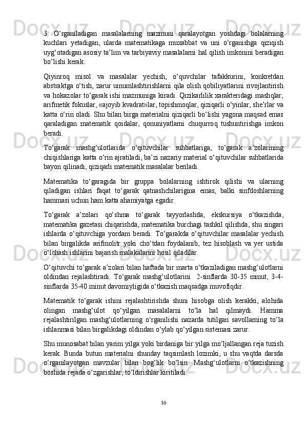 3.   O‘ rganiladigan   masalalarning   mazmuni   q aralayotgan   yoshdagi   bolalarning
kuchlari   yetadigan ,   ularda   matematikaga   muxabbat   va   uni   o‘ rganishga   qiziqish
uy g‘ otadigan   asosiy   ta’lim   va   tarbiyaviy   masalalarni   h al   qilish   imkonini   beradigan
b o‘ lishi   kerak .
Q iyi n ro q   misol   va   masalalar   yechish ,   o‘quvchilar   tafakkurini ,   konkretdan
abstrakt g a   o‘ tish ,   zarur   umumlashtirishlarni   q ila   olish   q obiliyatlarini   rivojlantirish
va   h okazolar   to‘garak   ishi   mazmuniga   kiradi .   Q izika r lilik   xarakteri da g i   mash q lar ,
arifmetik   fokuslar , « ajoy i b   kvadrat » lar ,  topishmo q lar ,  qiziqarli   o‘yinlar ,  she’rlar   va
katta   o‘ rin   oladi .  Shu   bilan   birga   materialni   q iziqarli   b o‘ lishi   yagona   maqsad   emas
q araladigan   matematik   q oidalar ,   q onuniyatlarni   chu q urro q   tushuntirishga   imkon
beradi .        
To‘garak   mashg‘ulotlarida   o‘q ituvchilar   su h batlariga ,   to‘garak   a’zolarining
chi q ishlariga   katta   o‘ rin   ajratiladi ,  ba’zi   nazariy   material   o‘qituvchilar   su h batlarida
bayon   q ilinadi ,  qiziqarli   matematik   masalalar   beriladi .
Matematika   to‘garagida   bir   gruppa   bolalarning   ishtirok   qilish i   va   ularning
q iladigan   ishlari   fa q at   to‘garak   q atnashchilar i gina   emas ,   balki   sinfdoshlarning
h ammasi   uchun   h am   katta   a h amiyatga   egadir .
To‘garak   a’zolari   qo‘ shma   to‘garak   tayyorlashda ,   ekskursiya   o‘tkazishda ,
matematika   gazetasi   chi q arishda ,  matematika   burchagi   tashkil   qilishda ,  shu   singar i
ishlarda   o‘qituvchiga   yordam   beradi .   To‘garakda   o‘qituvchilar   masalalar   yechish
bilan   birgalikda   arifmolitr   yoki   ch o‘ tdan   foydalanib ,   tez   h isoblash   va   yer   ustida
o‘ lchash   ishlarini   bajarish   malakalarini   h osil   q iladilar .
O‘qituvchi   to‘garak   a’zolari   bilan   h aftada   bir   marta   o‘tkaziladigan   mashg‘ulotlarni
oldindan   rejalashtiradi .   To‘garak   mashg‘ulotlarini     2- sinflarda   30-35   minut ,   3 - 4-
sinflarda  35-40  minut   davomiyligida   o‘tkazish   maqsadga   muvofi q dir .
Matematik   to‘garak   ishini   rejalashtirishda   shuni   h isobga   olish   kerakki ,   alo h ida
olingan   mashg‘ulot   qo‘ yilgan   masa la larni   t o‘ la   h al   q ilmaydi .   H amma
rejalashtirilgan   mashg‘ulotlarning   o‘ rganilishi   nazarda   tutilgan   savollarning   t o‘ la
ishlanmasi   bilan   birgalikdagi   oldindan   o‘ ylab   qo‘ yilgan   sistemasi   zarur .
Shu   munosabat   bilan   yarim   yilga   yoki   birdaniga   bir   yilga   m o‘ ljallangan   reja   tuzish
kerak .   Bunda   butun   materialni   shunday   ta q simlash   lozimki ,   u   shu   va q tda   darsda
o‘ rganilayotgan   mavzular   bilan   bo g‘ lik   b o‘ lsin .   Mashg‘ulotlarni   o‘tkazishning
boshida   rejada   o‘ zgarishlar ,  t o‘ ldirishlar   kiritiladi .
16 